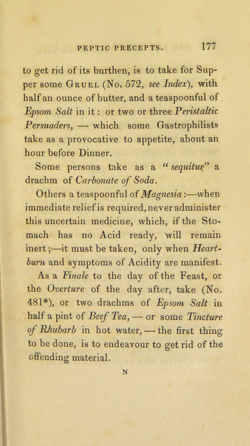 to get rid of its burthen, is to take for Sup- per some Gruel (No. 572, see Index), with half an ounce of butter, and a teaspoonful of Epsom Salt in it: or two or three Peristaltic Persuaders, — which some Gastrophilists take as a provocative to appetite, about an hour before Dinner. Some persons take as a u sequitur” a drachm of Carbonate of Soda. Others a teaspoonful of Magnesia:—when immediate relief is required, never administer this uncertain medicine, which, if the Sto- mach has no Acid ready, will remain inert;—it must be taken, only when Heart- burn and symptoms of Acidity are manifest. As a Finale to the day of the Feast, or the Overture of the day after, take (No. 481*), or two drachms of Epsom Salt in half a pint of Beef Tea, — or some Tincture of Rhubarb in hot water, — the first thing to be done, is to endeavour to get rid of the offending material. N