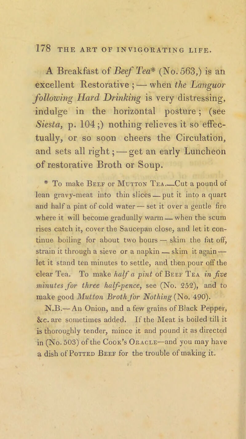 A Breakfast of Beef Tea* (No. 563,) is an excellent Restorative ; — when the Languor following Hard Drinking is very distressing, indulge in the horizontal posture; (see Siesta, p. 104;) nothing relieves it so effec- tually, or so soon cheers the Circulation, and sets all right; — get an early Luncheon of restorative Broth or Soup. * To make Beef or Mutton Tea..—Cut a pound of lean gravy-meat into thin slices — put it into a quart and half a pint of cold water— set it over a gentle fire where it will become gradually warm — when the scum rises catch it, cover the Saucepan close, and let it con- tinue boiling for about two hours — skim the fat off, strain it through a sieve or a napkin —. skim it again — let it stand ten minutes to settle, and then pour ofFthe clear Tea. To make half a pint of Beef Tea in five minutes for three half-pence, see (No. 252), and to make good Mutton Broth for Nothing (No. 490). N.B.— An Onion, and a few grains of Black Pepper, &c. are sometimes added. If the Meat is boiled till it is thoroughly tender, mince it and pound it as directed in (No. 503) of the Cook’s Oracle—and you may have a dish of Potted Beef for the trouble of making it.