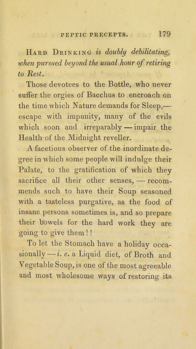 Hard Drinking is doubly debilitating, token pursued beyond the usual hour of retiring to Rest. Those devotees to the Bottle, who never suffer the orgies of Bacchus to encroach on the time which Nature demands for Sleep,— escape with impunity, many of the evils which soon and irreparably — impair the Health-of the Midnight reveller. A facetious observer of the inordinate de- gree in which some people will indulge their Palate, to the gratification of which they sacrifice all their other senses, — recom- mends such to have their Soup seasoned with a tasteless purgative, as the food of insane persons sometimes is, and so prepare their bowels for the hard work they are going to give them !! To let the Stomach have a holiday occa- sionally—i. e. a Liquid diet, of Broth and Vegetable Soup, is one of the most agreeable and most wholesome ways of restoring its