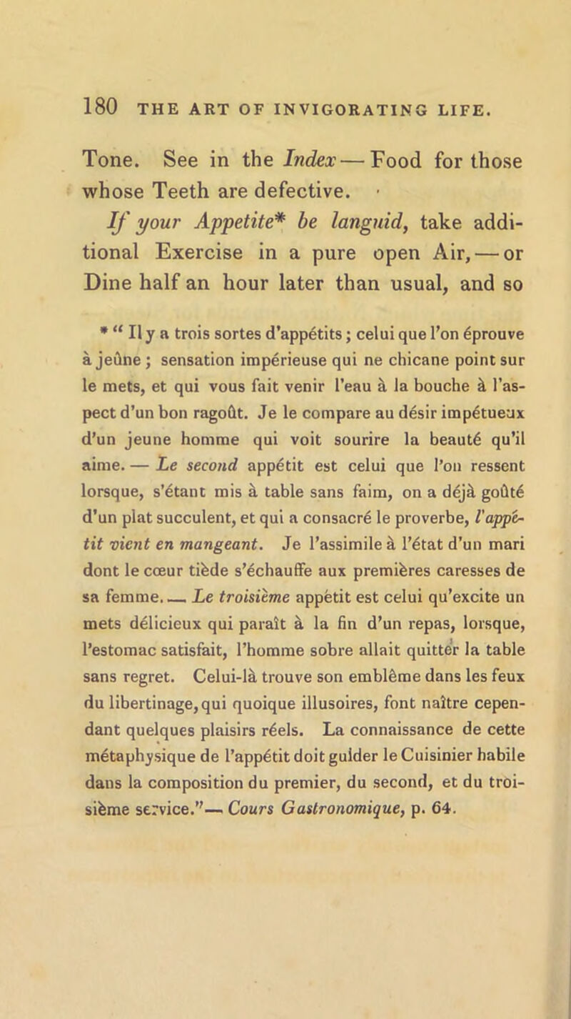 Tone. See in the Index—Food for those whose Teeth are defective. • If your Appetite* be languid, take addi- tional Exercise in a pure open Air, — or Dine half an hour later than usual, and so * “ Ily a trois sortes d’appetits; celui que l’on 6prouve a jefine ; sensation imperieuse qui ne chicane point sur le mets, et qui vous fait venir l’eau & ia bouche it l’as- pect d’un bon ragoftt. Je le compare au desir impetueax d’un jeune homme qui voit sourire la beaut6 qu’il aime. — Le second appetit est celui que l’on ressent lorsque, s’dtant mis & table sans faim, on a dejil godt6 d’un plat succulent, et qui a consacre le proverbe, l'appe~ tit vient en mangeant. Je l’assimile it l’dtat d’un mari dont le cceur tibde s’echauffe aux premihres caresses de sa femme Le troisieme appetit est celui qu’excite un mets delicieux qui parait a la fin d’un repas, lorsque, l’estomac satisfait, l’homme sobre allait quitter la table sans regret. Celui-la trouve son embleime dans les feux du libertinage,qui quoique illusoires, font naltre cepen- dant quelques plaisirs r6els. La connaissance de cette metaphysique de l’app^tit doit gulder le Cuisinier habile dans la composition du premier, du second, et du troi- sifeme service.”— Cours Gastronomique, p. 64.