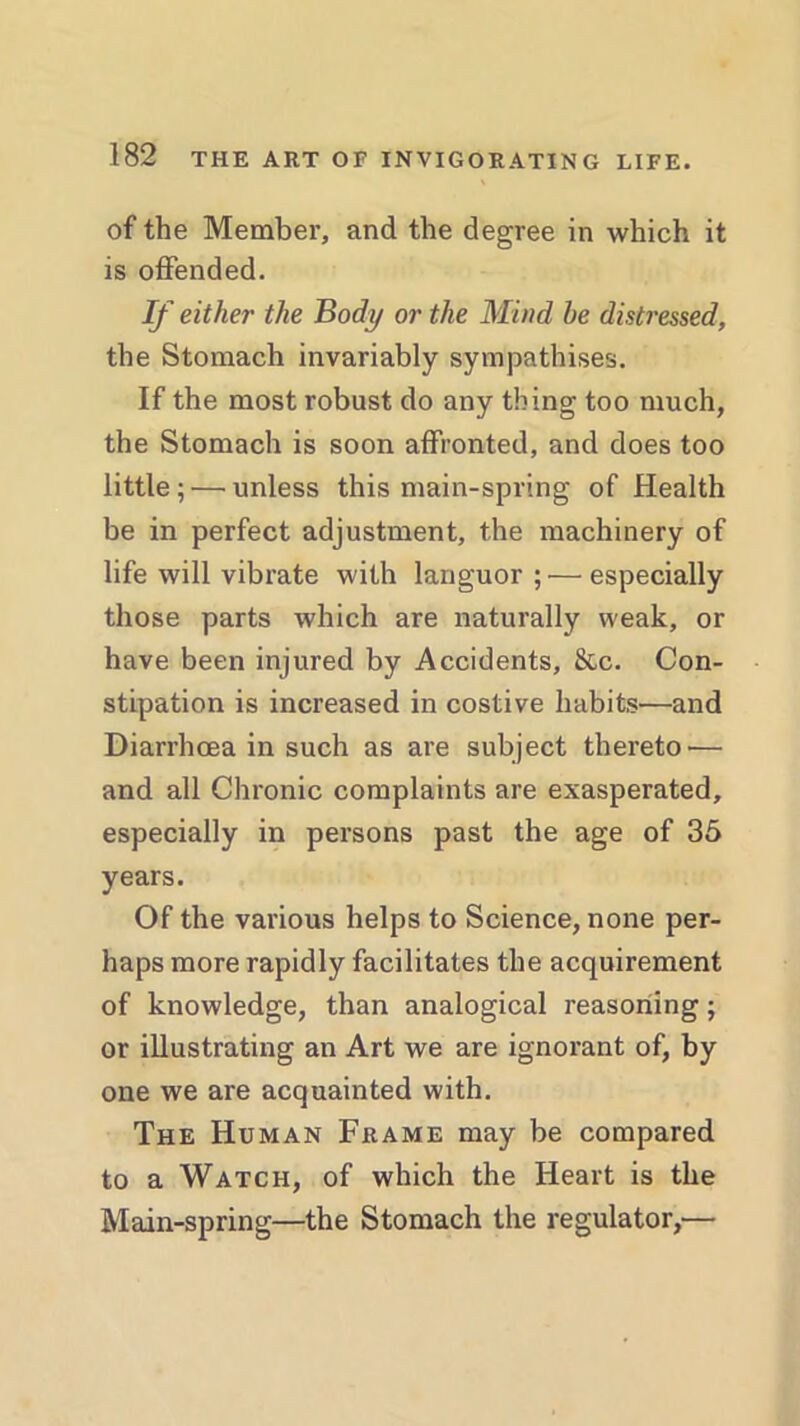 of the Member, and the degree in which it is offended. If either the Body or the Mind he distressed, the Stomach invariably sympathises. If the most robust do any thing too much, the Stomach is soon affronted, and does too little; — unless this main-spring of Health be in perfect adjustment, the machinery of life will vibrate with languor; — especially those parts which are naturally weak, or have been injured by Accidents, &c. Con- stipation is increased in costive habits—and Diarrhoea in such as are subject thereto'— and all Chronic complaints are exasperated, especially in persons past the age of 35 years. Of the various helps to Science, none per- haps more rapidly facilitates the acquirement of knowledge, than analogical reasoning; or illustrating an Art we are ignorant of, by one we are acquainted with. The Human Frame may be compared to a Watch, of which the Heart is the Main-spring—the Stomach the regulator,—