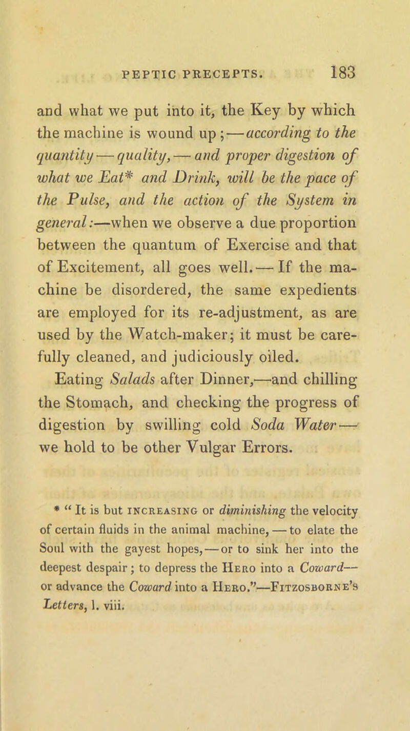 and what we put into it, the Key by which the machine is wound up ;—according to the quantity — quality, — and proper digestion of what we Eat# and Drink, will be the pace of the Pulse, and the action of the System in general:—when we observe a due proportion between the quantum of Exercise and that of Excitement, all goes well.'—If the ma- chine be disordered, the same expedients are employed for its re-adjustment, as are used by the Watch-maker; it must be care- fully cleaned, and judiciously oiled. Eating Salads after Dinner,'—and chilling the Stomach, and checking the progress of digestion by swilling cold Soda Water — we hold to be other Vulgar Errors. * “ It is but increasing or diminishing the velocity of certain fluids in the animal machine, — to elate the Soul with the gayest hopes, — or to sink her into the deepest despair; to depress the Hero into a Coward— or advance the Coward into a Hero.”—Fitzosborne’s Letters, 1. viii.