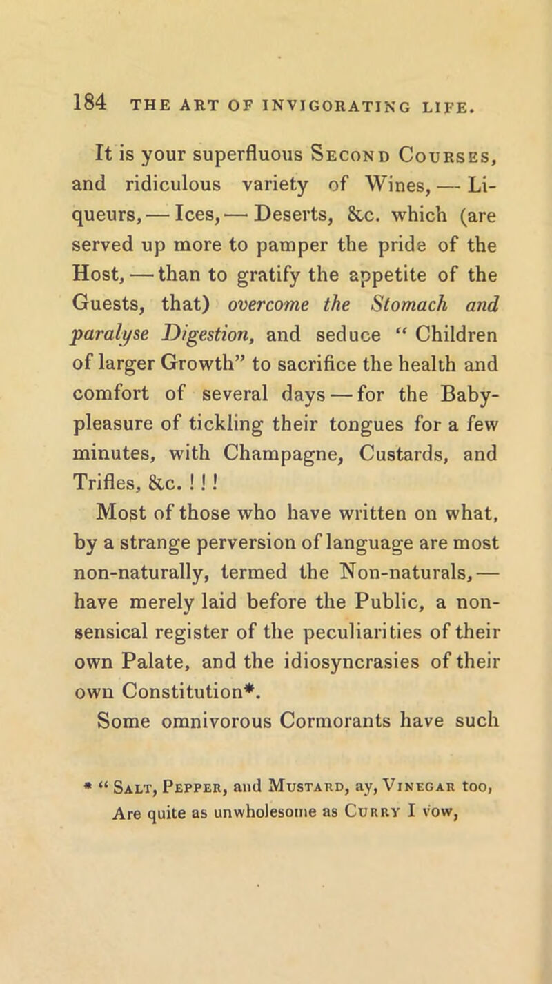 It is your superfluous Second Courses, and ridiculous variety of Wines, — Li- queurs,— Ices,— Deserts, &c. which (are served up more to pamper the pride of the Host,—than to gratify the appetite of the Guests, that) overcome the Stomach and paralyse Digestion, and seduce “ Children of larger Growth” to sacrifice the health and comfort of several days — for the Baby- pleasure of tickling their tongues for a few minutes, with Champagne, Custards, and Trifles, &c. !!! Most of those who have written on what, by a strange perversion of language are most non-naturally, termed the Non-naturals,— have merely laid before the Public, a non- sensical register of the peculiarities of their own Palate, and the idiosyncrasies of their own Constitution*. Some omnivorous Cormorants have such * “ Salt, Pepper, and Mustard, ay, Vinegar too Are quite as unwholesome as Curry I vow,