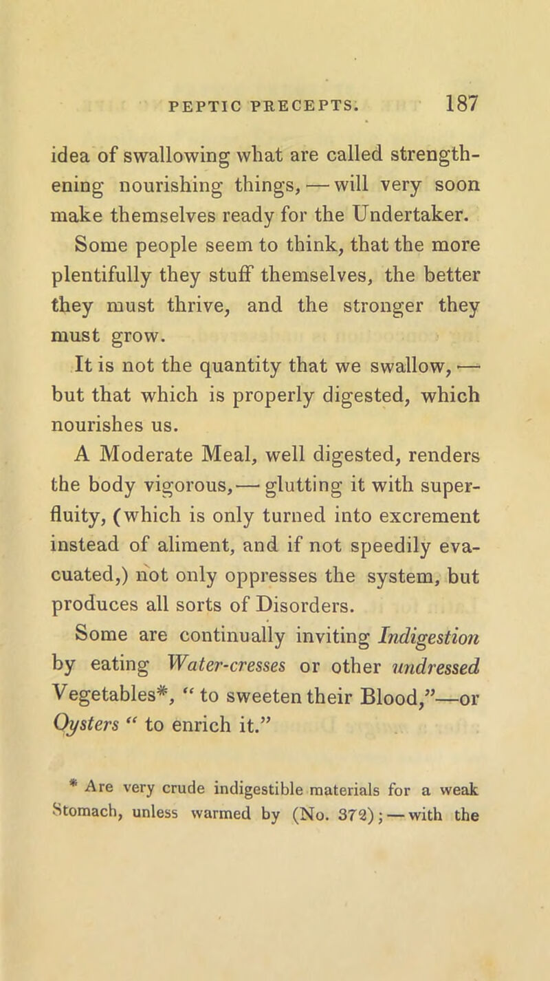 idea of swallowing what are called strength- ening nourishing things, — will very soon make themselves ready for the Undertaker. Some people seem to think, that the more plentifully they stuff themselves, the better they must thrive, and the stronger they must grow. It is not the quantity that we swallow, •— but that which is properly digested, which nourishes us. A Moderate Meal, well digested, renders the body vigorous,—’glutting it with super- fluity, (which is only turned into excrement instead of aliment, and if not speedily eva- cuated,) not only oppresses the system, but produces all sorts of Disorders. Some are continually inviting Indigestion by eating Water-cresses or other undressed Vegetables*, “ to sweeten their Blood,”—or Oysters “ to enrich it.” * Are very crude indigestible materials for a weak Stomach, unless warmed by (No. 372); — with the