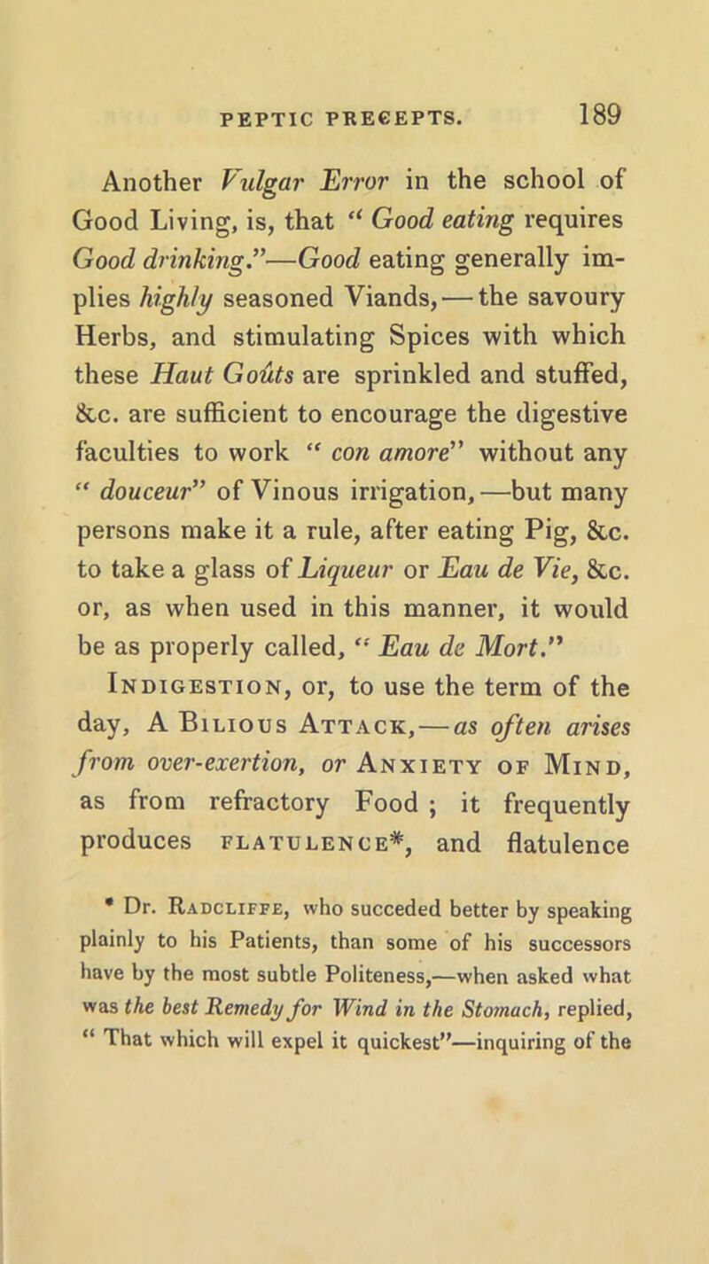 Another Vulgar Error in the school of Good Living, is, that “ Good eating requires Good drinking—Good eating generally im- plies highly seasoned Viands, — the savoury Herbs, and stimulating Spices with which these Haut Gouts are sprinkled and stuffed, &c. are sufficient to encourage the digestive faculties to work “ con amore without any “ douceur” of Vinous irrigation,—but many persons make it a rule, after eating Pig, &c. to take a glass of Liqueur or Eau de Vie, &c. or, as when used in this manner, it would be as properly called, “ Eau de Mort.” Indigestion, or, to use the term of the day, A Bilious Attack,—as often arises from over-exertion, or Anxiety of Mind, as from refractory Food ; it frequently produces flatulence*, and flatulence * Dr. Radcliffe, who succeded better by speaking plainly to his Patients, than some of his successors have by the most subtle Politeness,—when asked what was the best Remedy for Wind in the Stomach, replied, “ That which will expel it quickest”—inquiring of the