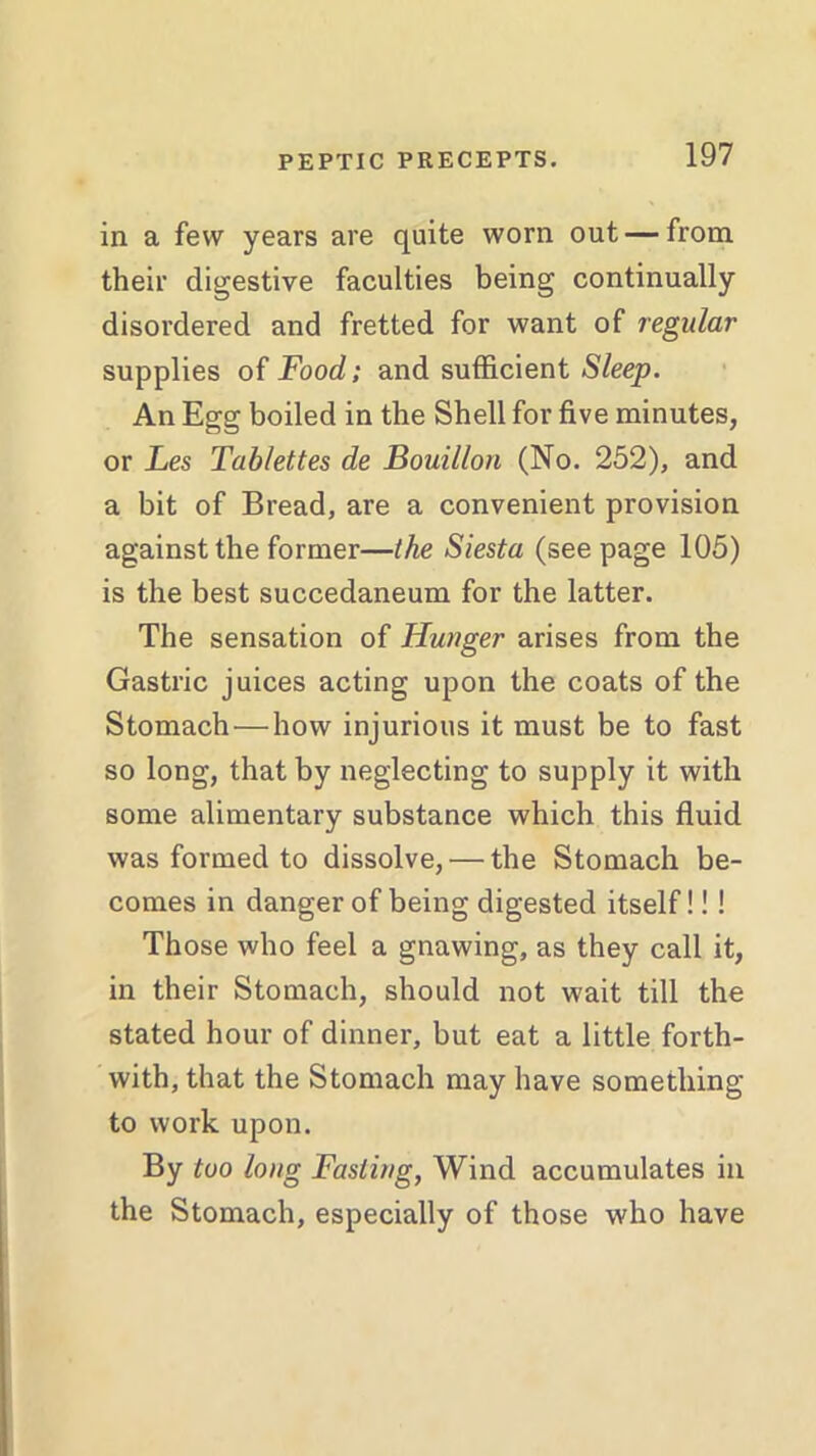 in a few years are quite worn out — from their digestive faculties being continually disordered and fretted for want of regular supplies of Food; and sufficient Sleep. An Egg boiled in the Shell for five minutes, or Les Tablettes de Bouillon (No. 252), and a bit of Bread, are a convenient provision against the former—the Siesta (seepage 105) is the best succedaneum for the latter. The sensation of Hunger arises from the Gastric juices acting upon the coats of the Stomach—how injurious it must be to fast so long, that by neglecting to supply it with some alimentary substance which this fluid was formed to dissolve, — the Stomach be- comes in danger of being digested itself!!! Those who feel a gnawing, as they call it, in their Stomach, should not wait till the stated hour of dinner, but eat a little forth- with, that the Stomach may have something to work upon. By too long Fasting, Wind accumulates in the Stomach, especially of those who have