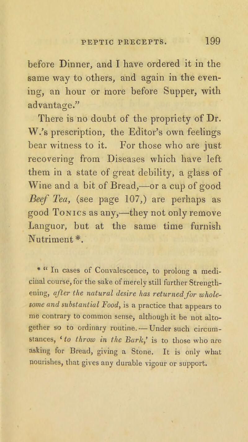 before Dinner, and I have ordered it in the same way to others, and again in the even- ing, an hour or more before Supper, with advantage.” There is no doubt of the propriety of Dr. W.’s prescription, the Editor’s own feelings bear witness to it. For those who are just recovering from Diseases which have left them in a state of great debility, a glass of Wine and a bit of Bread,—or a cup of good Beef Tea, (see page 107,) are perhaps as good Tonics as any,—they not only remove Languor, but at the same time furnish Nutriment#. * “ In cases of Convalescence, to prolong a medi- cinal course, for the sake of merely still further Strength- ening, after the natural desire has returned for whole- some and substantial Food, is a practice that appears to me contrary to common sense, although it be not alto- gether so to ordinary routine. — Under such circum- stances, ‘ to throw in the Bark,’ is to those who are asking for Bread, giving a Stone. It is only what nourishes, that gives any durable vigour or support.