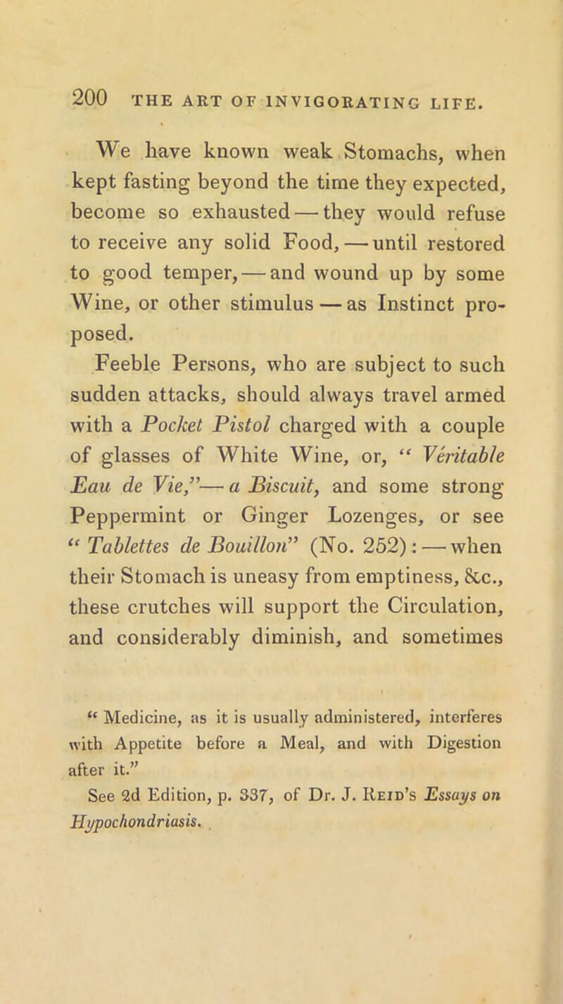 We have known weak Stomachs, when kept fasting beyond the time they expected, become so exhausted — they would refuse to receive any solid Food, — until restored to good temper, — and wound up by some Wine, or other stimulus — as Instinct pro- posed. Feeble Persons, who are subject to such sudden attacks, should always travel armed with a Pocket Pistol charged with a couple of glasses of White Wine, or, “ Veritable Eau de Vie,”— a Biscuit, and some strong Peppermint or Ginger Lozenges, or see “ Tablettes de Bouillon” (No. 252): — when their Stomach is uneasy from emptiness, &c., these crutches will support the Circulation, and considerably diminish, and sometimes “ Medicine, as it is usually administered, interferes with Appetite before a Meal, and with Digestion after it.” See 2d Edition, p. 337, of Dr. J. Reid’s Essays on Hypochondriasis.