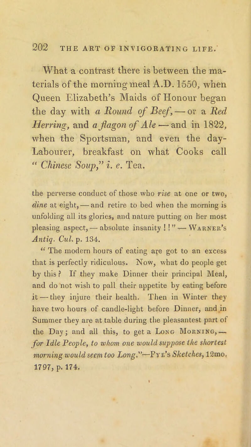 What a contrast there is between the ma- terials of the morning meal A.D. 1550, when Queen Elizabeth’s Maids of Honour began the day with a Round of Beef, — or a Red Herring, and a flagon of Ale — and in 1822, when the Sportsman, and even the day- Labourer, breakfast on what Cooks call “ Chinese Soup,” i. e. Tea. the perverse conduct of those who rise at one or two, dine at eight, — and retire to bed when the morning is unfolding all its glories, and nature putting on her most pleasing aspect, — absolute insanity!!” — Warner’s Antiq. Cul. p. 134. “ The modern hours of eating are got to an excess that is perfectly ridiculous. Now, what do people get by this ? If they make Dinner their principal Meal, and do not wish to pall their appetite by eating before it — they injure their health. Then in Winter they have two hours of candle-light before Dinner, and in Summer they are at table during the pleasantest part of the Day; and all this, to get a Long Morning,— for Idle People, to whom one would suppose the shortest morning would seem too Long.—Pye’s Sketches, 12mo. 1797, p. 174.