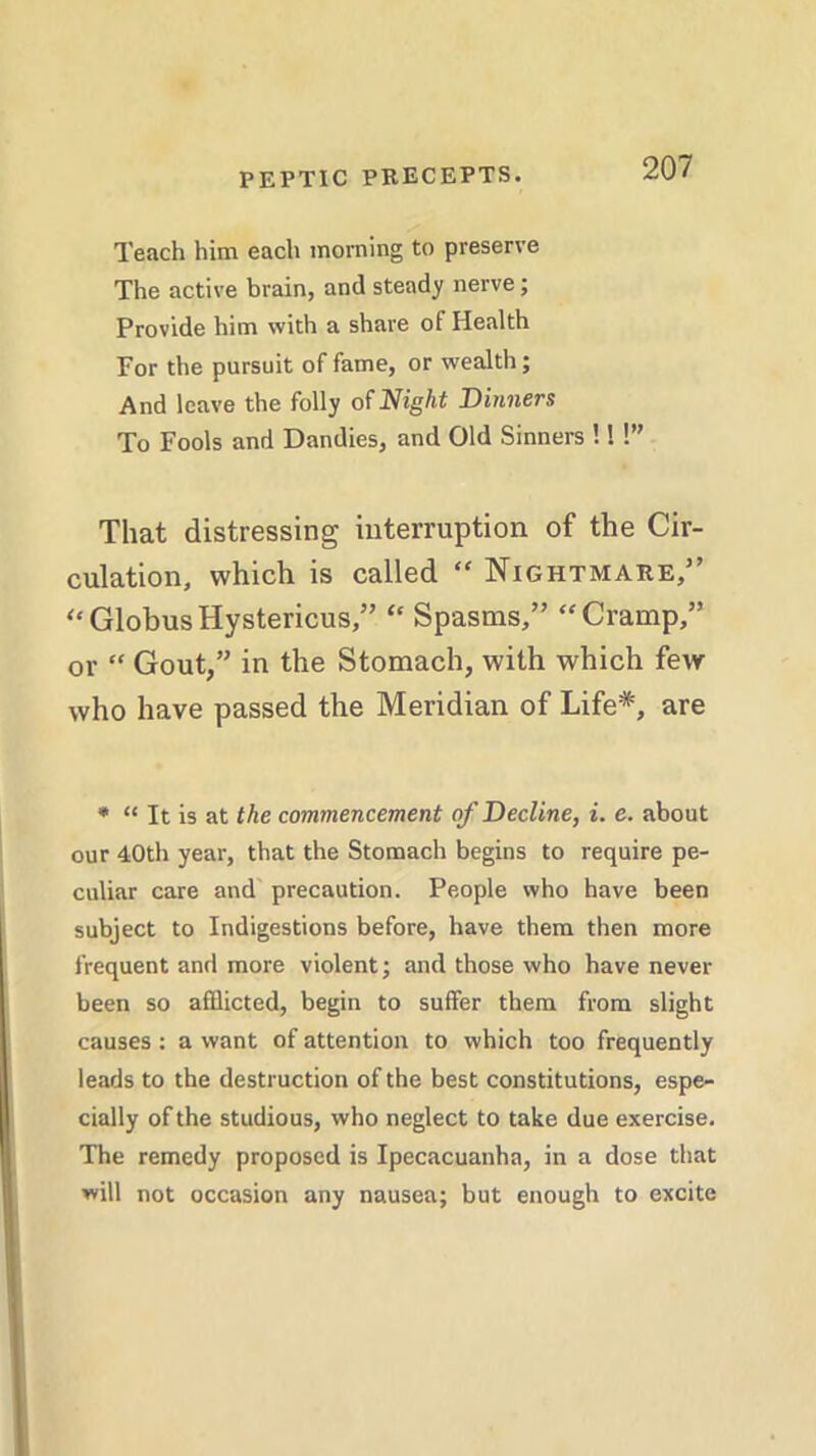 Teach him each morning to preserve The active brain, and steady nerve; Provide him with a share of Health For the pursuit of fame, or wealth; And leave the folly of Night Dinners To Fools and Dandies, and Old Sinners ! I!” That distressing interruption of the Cir- culation, which is called “ Nightmare,” “ Globus Hystericus,” “ Spasms,” “Cramp,” or “ Gout,” in the Stomach, with which few who have passed the Meridian of Life*, are * “ It is at the commencement of Decline, i. e. about our 40th year, that the Stomach begins to require pe- culiar care and precaution. People who have been subject to Indigestions before, have them then more frequent and more violent; and those who have never been so afflicted, begin to suffer them from slight causes : a want of attention to which too frequently leads to the destruction of the best constitutions, espe- cially of the studious, who neglect to take due exercise. The remedy proposed is Ipecacuanha, in a dose that will not occasion any nausea; but enough to excite