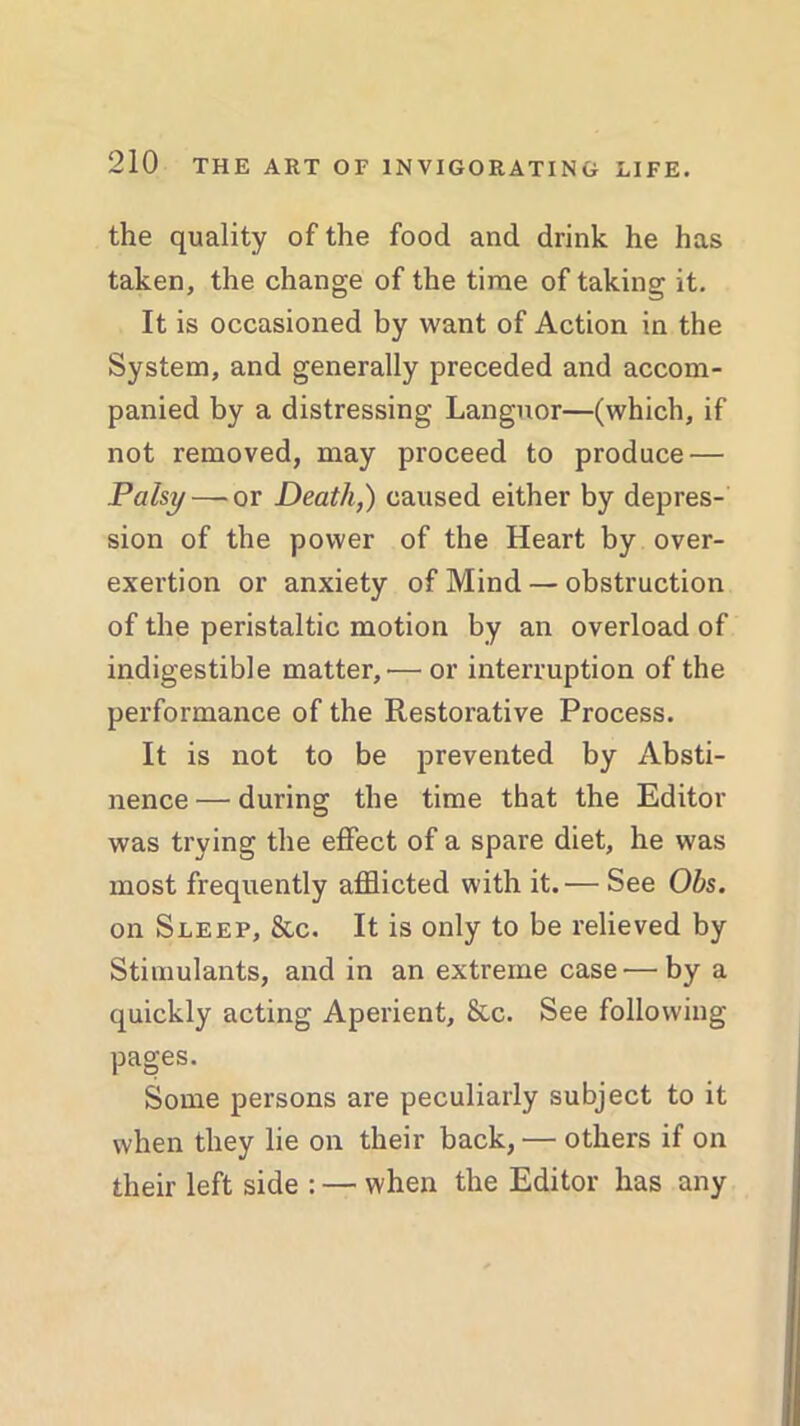 the quality of the food and drink he has taken, the change of the time of taking it. It is occasioned by want of Action in the System, and generally preceded and accom- panied by a distressing Languor—(which, if not removed, may proceed to produce — Palsy — or Death,) caused either by depres- sion of the power of the Heart by over- exertion or anxiety of Mind — obstruction of the peristaltic motion by an overload of indigestible matter,'— or interruption of the performance of the Restorative Process. It is not to be prevented by Absti- nence — during the time that the Editor was trying the effect of a spare diet, he was most frequently afflicted with it.— See Obs. on Sleep, &c. It is only to be relieved by Stimulants, and in an extreme case—by a quickly acting Aperient, &c. See following pages. Some persons are peculiarly subject to it when they lie on their back, — others if on their left side : — when the Editor has any