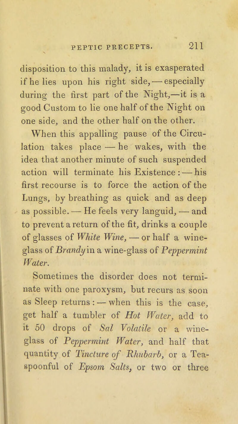 disposition to this malady, it is exasperated, if he lies upon his right side, — especially during the first part of the Night,—it is a good Custom to lie one half of the Night on one side, and the other half on the other. When this appalling pause of the Circu- lation takes place — he wakes, with the idea that another minute of such suspended action will terminate his Existence : — his first recourse is to force the action of the Lungs, by breathing as quick and as deep as possible.— He feels very languid, — and to prevent a return of the fit, drinks a couple of glasses of White Wine, — or half a wine- glass of Brandy in a wine-glass of Peppermint Water. Sometimes the disorder does not termi- nate with one paroxysm, but recurs as soon as Sleep returns : — when this is the case, get half a tumbler of Hot Water, add to it 50 drops of Sal Volatile or a wine- glass of Peppermint Water, and half that quantity of Tincture of Pliuharb, or a Tea- spoonful of Bpsom Salts, or two or three