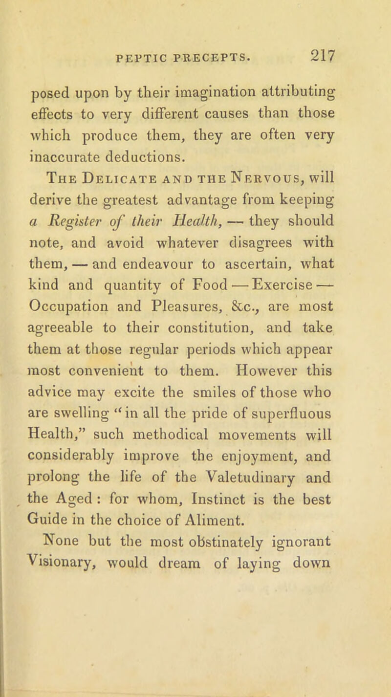 posed upon by their imagination attributing effects to very different causes than those which produce them, they are often very inaccurate deductions. The Delicate and the Nervous, will derive the greatest advantage from keeping a Register of their Health, — they should note, and avoid whatever disagrees with them, — and endeavour to ascertain, what kind and quantity of Food — Exercise — Occupation and Pleasures, 8tc., are most agreeable to their constitution, and take them at those regular periods which appear most convenient to them. However this advice may excite the smiles of those who are swelling “in all the pride of superfluous Health,” such methodical movements will considerably improve the enjoyment, and prolong the life of the Valetudinary and the Aged : for whom. Instinct is the best Guide in the choice of Aliment. None but the most obstinately ignorant Visionary, would dream of laying down