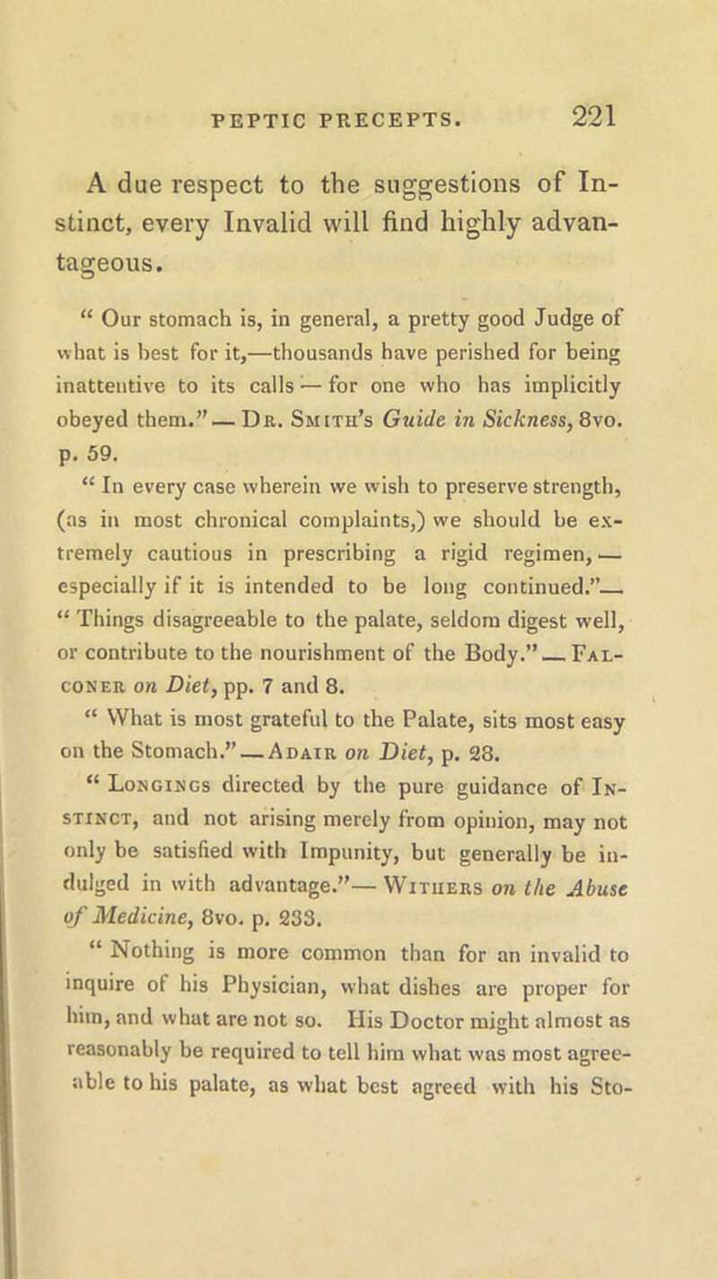 A due respect to the suggestions of In- stinct, every Invalid will find highly advan- tageous. “ Our stomach is, in general, a pretty good Judge of what is best for it,—thousands have perished for being inattentive to its calls — for one who has implicitly obeyed them.”— Dr. Smith’s Guide in Sickness, 8vo. p. 59. “ In every case wherein we wish to preserve strength, (as in most chronical complaints,) we should be ex- tremely cautious in prescribing a rigid regimen, -— especially if it is intended to be long continued.” “ Things disagreeable to the palate, seldom digest well, or contribute to the nourishment of the Body.” Fal- coner on Diet, pp. 7 and 8. “ What is most grateful to the Palate, sits most easy on the Stomach.” — Adair on Diet, p. 28. “ Longings directed by the pure guidance of In- stinct, and not arising merely from opinion, may not only be satisfied with Impunity, but generally be in- dulged in with advantage.”— Withers on the Abuse of Medicine, 8vo. p. 233. “ Nothing is more common than for an invalid to inquire of his Physician, what dishes are proper for him, and what are not so. His Doctor might almost as reasonably be required to tell him what was most agree- able to his palate, as what best agrec-d with his Sto-