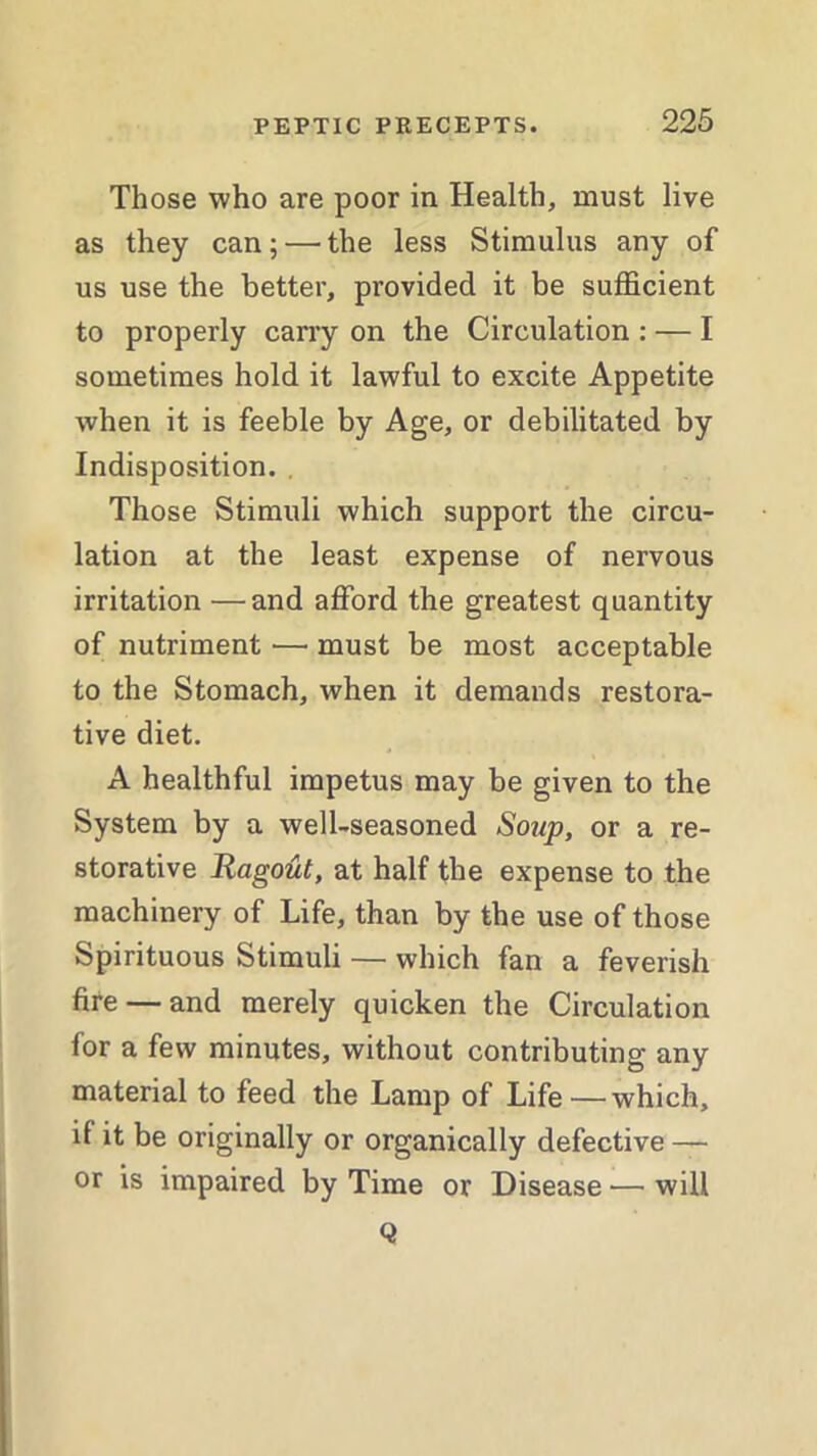 Those who are poor in Health, must live as they can; — the less Stimulus any of us use the better, provided it be sufficient to properly carry on the Circulation : — I sometimes hold it lawful to excite Appetite when it is feeble by Age, or debilitated by Indisposition. . Those Stimuli which support the circu- lation at the least expense of nervous irritation —and afford the greatest quantity of nutriment — must be most acceptable to the Stomach, when it demands restora- tive diet. A healthful impetus may be given to the System by a well-seasoned Soup, or a re- storative Ragout, at half the expense to the machinery of Life, than by the use of those Spirituous Stimuli — which fan a feverish fire — and merely quicken the Circulation for a few minutes, without contributing any material to feed the Lamp of Life—which, if it be originally or organically defective — or is impaired by Time or Disease — will Q