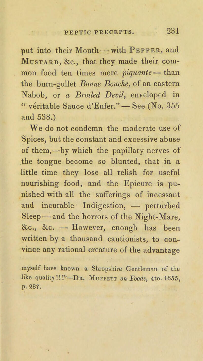 put into their Mouth—with Pepper, and Mustard, &c., that they made their com- mon food ten times more piquante—than the burn-gullet Bonne Bouche, of an eastern Nabob, or a Broiled Devil, enveloped in “ veritable Sauce d’Enfer.”— See (No. 355 and 538.) We do not condemn the moderate use of Spices, but the constant and excessive abuse of them,—by which the papillary nerves of the tongue become so blunted, that in a little time they lose all relish for useful nourishing food, and the Epicure is pu- nished with all the sufferings of incessant and incurable Indigestion, — perturbed Sleep — and the horrors of the Night-Mare, &c., &c. — However, enough has been written by a thousand cautionists, to con- vince any rational creature of the advantage myself have known a Shropshire Gentleman of the like quality!!!”—Dr. Muffett on Foods, 4to. 1655, p. 287.