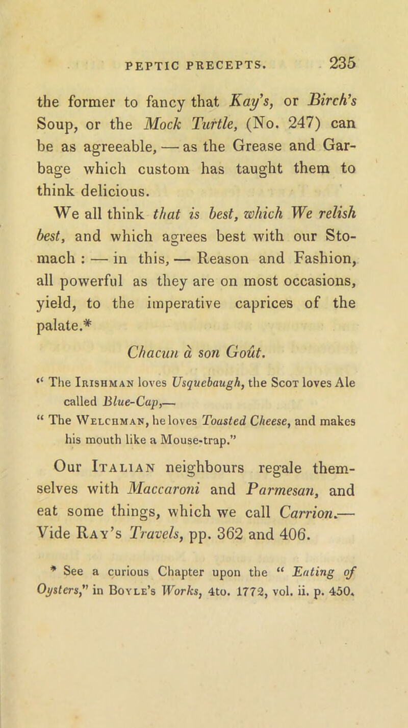 the former to fancy that Kay's, or Birch's Soup, or the Mock Turtle, (No. 247) can be as agreeable, — as the Grease and Gar- bage which custom has taught them to think delicious. We all think that is best, which We relish best, and which agrees best with our Sto- mach : — in this, — Reason and Fashion, all powerful as they are on most occasions, yield, to the imperative caprices of the palate.* Chacun a son Gout. “ The Irishman loves Usquebaugh, the Scot loves Ale called Blue-Cap,— “ The Welchman, he loves Toasted Cheese, and makes his mouth like a Mouse-trap.” Our Italian neighbours regale them- selves with Maccaroni and Parmesan, and eat some things, which we call Carrion.— Vide Ray’s Travels, pp. 362 and 406. * See a curious Chapter upon the “ Eating of Oysters, in Boyle’s Works, 4to. 1772, vol. ii. p. 450.