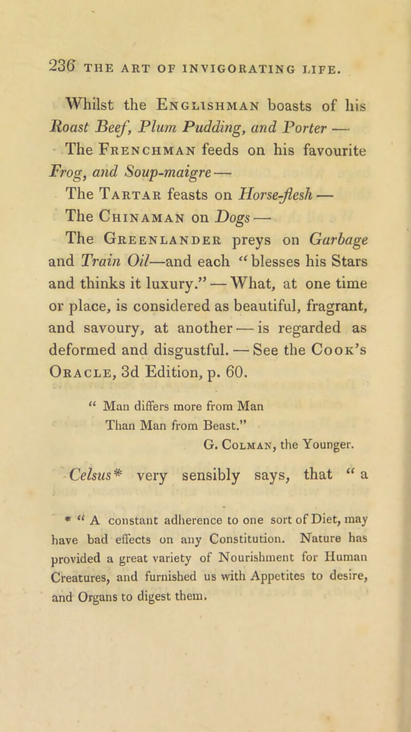 Whilst the Englishman boasts of his Roast Beef, Plum Pudding, and Porter — The Frenchman feeds on his favourite Frog, and Soup-maigre — The Tartar feasts on Horse-flesh — The Chinaman on Dogs — The Greenlander preys on Garbage and Train Oil—and each u blesses his Stars and thinks it luxury.” — What, at one time or place, is considered as beautiful, fragrant, and savoury, at another — is regarded as deformed and disgustful. — See the Cook’s Oracle, 3d Edition, p. 60. “ Man differs more from Man Than Man from Beast.” G. Colman, the Younger. Celsus* very sensibly says, that “a * u A constant adherence to one sort of Diet, may have bad effects on any Constitution. Nature has provided a great variety of Nourishment for Human Creatures, and furnished us with Appetites to desire, and Organs to digest them.