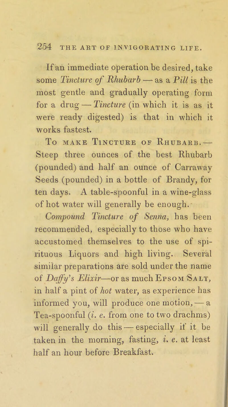 If an immediate operation be desired, take some Tincture of Rhubarb ■— as a Pill is the most gentle and gradually operating form for a drug — Tincture (in which it is as it were ready digested) is that in which it works fastest. To make Tincture of Rhubarb.— Steep three ounces of the best Rhubarb (pounded) and half an ounce of Carraway Seeds (pounded) in a bottle of Brandy, for ten days. A table-spoonful in a wine-glass of hot water will generally be enough.- Compound Tincture of Senna, has been recommended, especially to those who have accustomed themselves to the use of spi- rituous Liquors and high living. Several similar preparations are sold under the name of Daffy’s Elixir—or as much Epsom Salt, in half a pint of hot water, as experience has informed you, will produce one motion, — a Tea-spoonful (i. e. from one to two drachms) will generally do this — especially if it be taken in the morning, fasting, i. e. at least half an hour before Breakfast.