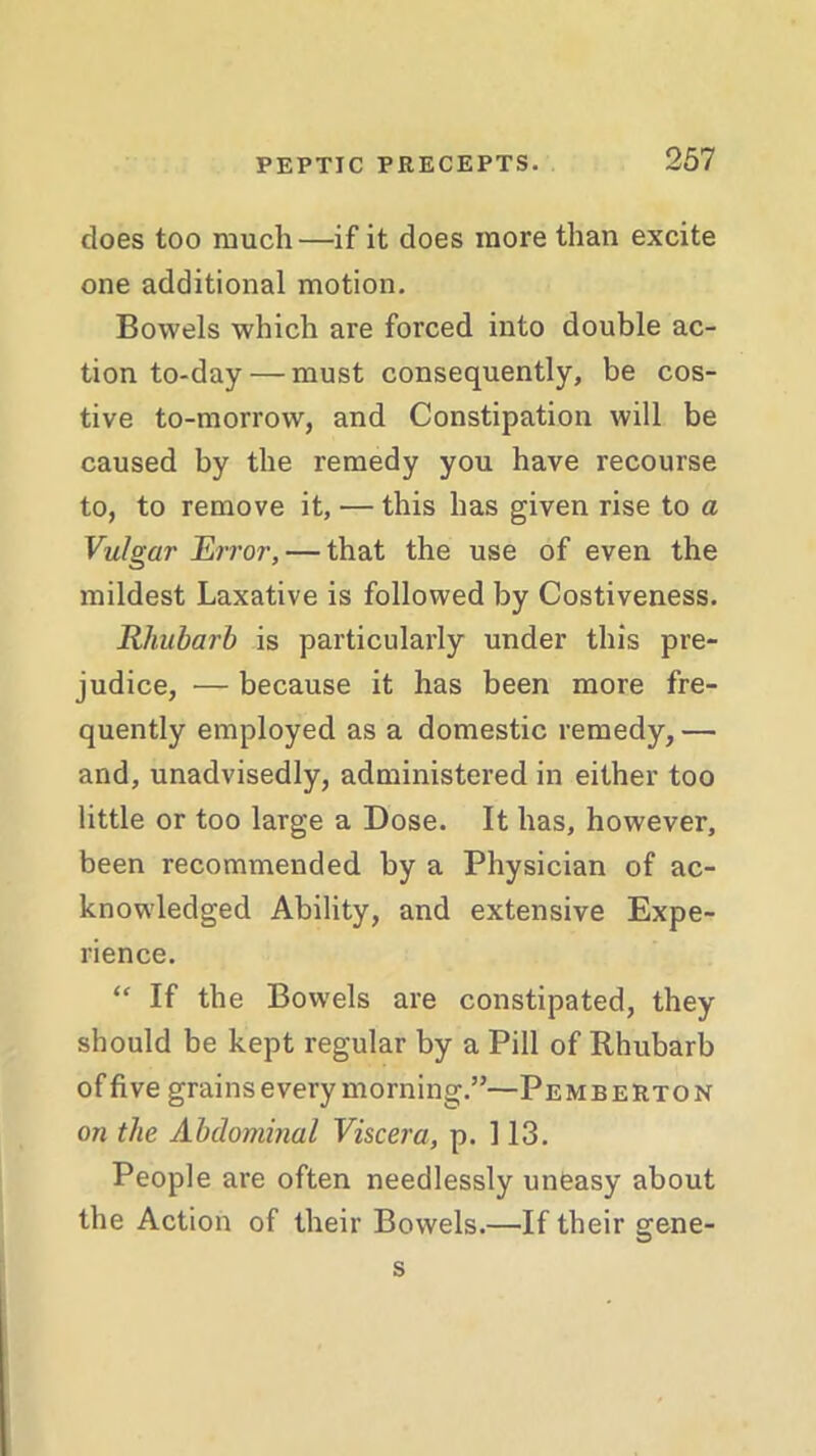 does too much—if it does more than excite one additional motion. Bowels which are forced into double ac- tion to-day — must consequently, be cos- tive to-morrow, and Constipation will be caused by the remedy you have recourse to, to remove it, — this has given rise to a Vulgar Error, — that the use of even the mildest Laxative is followed by Costiveness. Rhubarb is particularly under this pre- judice, — because it has been more fre- quently employed as a domestic remedy, — and, unadvisedly, administered in either too little or too large a Dose. It has, however, been recommended by a Physician of ac- knowledged Ability, and extensive Expe- rience. “ If the Bowels are constipated, they should be kept regular by a Pill of Rhubarb of five grains every morning.”—Pemberton on the Abdominal Viscera, p. 113. People are often needlessly uneasy about the Action of their Bowels.—If their gene- s