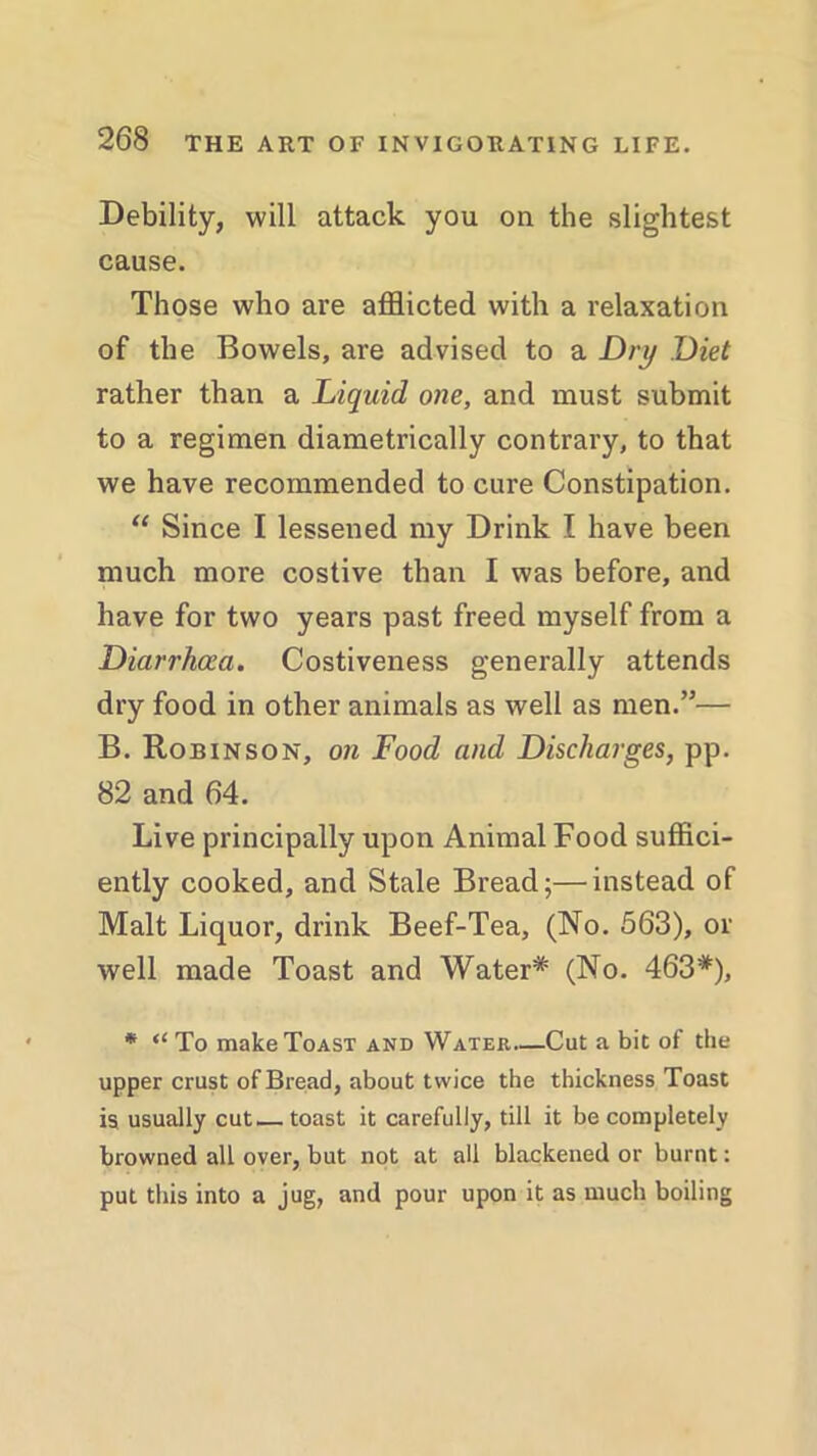 Debility, will attack you on the slightest cause. Those who are afflicted with a relaxation of the Bowels, are advised to a Dry Diet rather than a Liquid one, and must submit to a regimen diametrically contrary, to that we have recommended to cure Constipation. “ Since I lessened my Drink I have been much more costive than I was before, and have for two years past freed myself from a Diarrhoea. Costiveness generally attends dry food in other animals as well as men.”— B. Robinson, on Food and Discharges, pp. 82 and 64. Live principally upon Animal Food suffici- ently cooked, and Stale Bread;—instead of Malt Liquor, drink Beef-Tea, (No. 563), or well made Toast and Water* (No. 463*), * “ To make Toast and Water Cut a bit of the upper crust of Bread, about twice the thickness Toast is usually cut—toast it carefully, till it be completely browned all over, but not at all blackened or burnt: put this into a jug, and pour upon it as much boiling