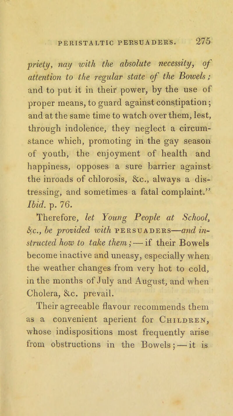 priety, nay with the absolute necessity, of attention to the regular state of the Bowels; and to put it in their power, by the use of proper means, to guard against constipation; and at the same time to watch over them, lest, through indolence, they neglect a circum- stance which, promoting in the gay season of youth, the enjoyment of health and happiness, opposes a sure barrier against the inroads of chlorosis, &c., always a dis- tressing, and sometimes a fatal complaint.” Ibid. p. 76. Therefore, let Young People at School, fyc., be provided icith persuaders—and in- structed how to take them; — if their Bowels become inactive and uneasy, especially when the weather changes from very hot to cold, in the months of July and August, and when Cholera, &c. prevail. Their agreeable flavour recommends them as a convenient aperient for Children, whose indispositions most frequently arise from obstructions in the Bowels; — it is