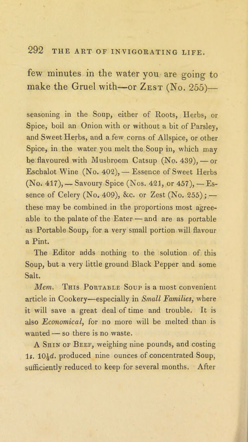 few minutes in the water you are going to make the Gruel with—or Zest (No. 255)— seasoning in the Soup, either of Roots, Herbs, or Spice, boil an Onion with or without a bit of Parsley, and Sweet Herbs, and a few corns of Allspice, or other Spice, in the water you melt the Soup in, which may be flavoured with Mushroom Catsup (No. 439), — or Eschalot Wine (No. 402),— Essence of Sweet Herbs (No. 417),— Savoury Spice (Nos. 421, or 457), — Es- sence of Celery (No. 409), &c. or Zest (No. 255); — these may be combined in the proportions most agree- able to the palate of the Eater — and are as portable as Portable Soup, for a very small portion will flavour a Pint. The Editor adds nothing to the solution of this Soup, but a very little ground Black Pepper and some Salt. Mem. This Poutable Soup is a most convenient article in Cookery—especially in Small Families, where it will save a great deal of time and trouble. It is also Economical, for no more will be melted than is wanted — so there is no waste. A Shin of Beef, weighing nine pounds, and costing 1*. lO^d. produced nine ounces of concentrated Soup, sufficiently reduced to keep for several months. After