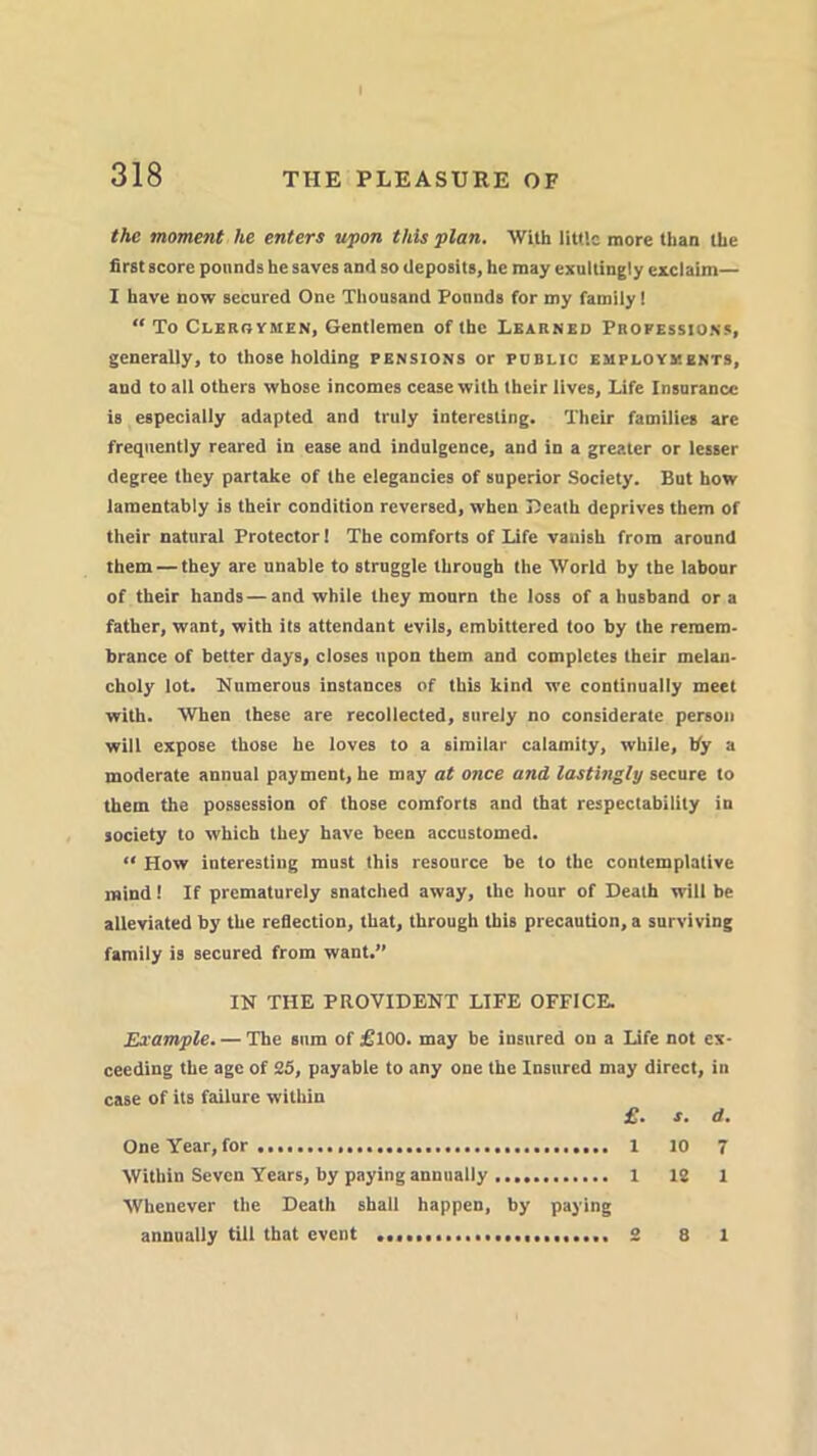 the moment he enters upon tins plan. With little more than the first score pounds he saves and so deposits, he may cxullingly exclaim— I have now secured One Thousand Pounds for my family! “ To Clergymen, Gentlemen of the Learned Professions, generally, to those holding pensions or public employments, and to all others whose incomes cease with their lives, Life Insurance is especially adapted and truly interesting. Their families are frequently reared in ease and indulgence, and in a greater or lesser degree they partake of the elegancies of superior Society. But how lamentably is their condition reversed, when Death deprives them of their natural Protector 1 The comforts of Life vanish from around them — they are unable to struggle through the World by the labour of their hands — and while they mourn the loss of a husband or a father, want, with its attendant evils, embittered too by the remem- brance of better days, closes upon them and completes their melan- choly lot. Numerous instances of this kind we continually meet with. When these are recollected, surely no considerate person will expose thoBe he loves to a similar calamity, while, by a moderate annual payment, he may at once and lastingly secure to them the possession of those comforts and that respectability in society to which they have been accustomed. “ How interesting must this resource be to the contemplative mind! If prematurely snatched away, the hour of Death will be alleviated by the reflection, that, through this precaution, a surviving family is secured from want.” IN THE PROVIDENT LIFE OFFICE. Example. — The sum of £T00. may be insured on a Life not ex- ceeding the age of 25, payable to any one the Insured may direct, in case of its failure within £. s. d. OneYear,for. 1 10 7 Within Seven Years, by paying annually 1 12 1 Whenever the Death shall happen, by paying annually till that event 8 1