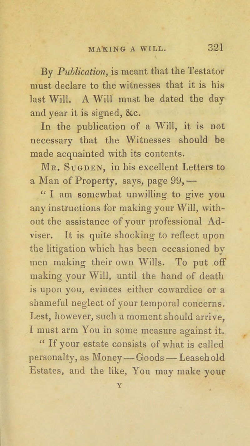 By Publication, is meant that the Testator must declare to the witnesses that it is his last Will. A Will must be dated the day and year it is signed, &c. In the publication of a Will, it is not necessary that the Witnesses should be made acquainted with its contents. Mr. Sugden, in his excellent Letters to a Man of Property, says, page 99,— “ I am somewhat unwilling to give you any instructions for making your Will, with- out the assistance of your professional Ad- viser. It is quite shocking to reflect upon the litigation which has been occasioned by men making their own Wills. To put off making your Will, until the hand of death is upon you, evinces either cowardice or a shameful neglect of your temporal concerns. Lest, however, such a moment should arrive, I must arm You in some measure against it. “ If your estate consists of what is called personalty, as Money — Goods — Leasehold Estates, and the like, You may make your Y