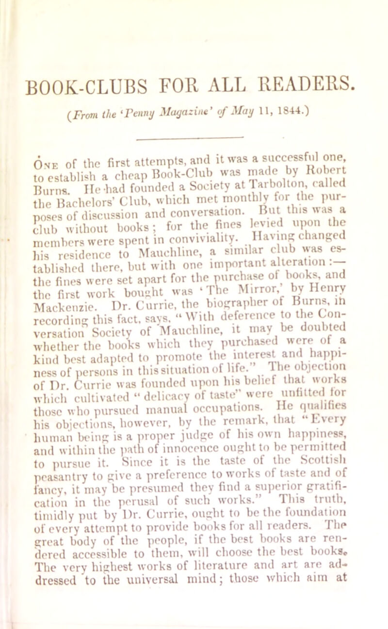 BOOK-CLUBS FOR ALL READERS. (J'rom the ‘Penny Magazine' of May 11, 1844.) One of the first attempts, and it was a successful one, to establish a cheap Book-Club was made by Robert Burns He-had founded a Society at larbolton, called the Bachelors’ Club, which met monthly for the pur- poses of discussion and conversation. But this uas a dub without books; for the fines levied upon the members were spent in conviviality. lla\in„ changed his residence to Mauehline, a similar c ub was es- tablished there, but with one important alteration the fines were set apart for the purchase of books, and the first work bought was ‘ The Mirror, by Henry Mackenzie. Dr. Currie, the biographer of Burns, in recording this fact, says. “With deference to the Con- versation Society of Mauehline, it may be doubted whether the books which they purchased were of a kind best adapted to promote ll'Vrnt?,reSivan , -PP1 ness of persons in this situation of life. The objection of Dr. Currie was founded upon his belief that works which cultivated “ delicacy of taste” were unfitted tor those who pursued manual occupations He qualifies his objections, however, by the remark, that “Every human being is a proper judge of his own happiness, and within the path of innocence ought to be permitted to pursue it. Since it is the taste ot the Scottish peasantry to give a preference to works of taste and of fancy, it may be presumed they find a superior gratifi- cation in the perusal of such works.” This truth, timidly put by Dr. Currie, ought to be the foundation of every attempt to provide books for all readers. The great body of the people, if the best books are ren- dered accessible to them, will choose the best books. The very highest works of literature and art are ad- dressed to the universal mind; those which aim at