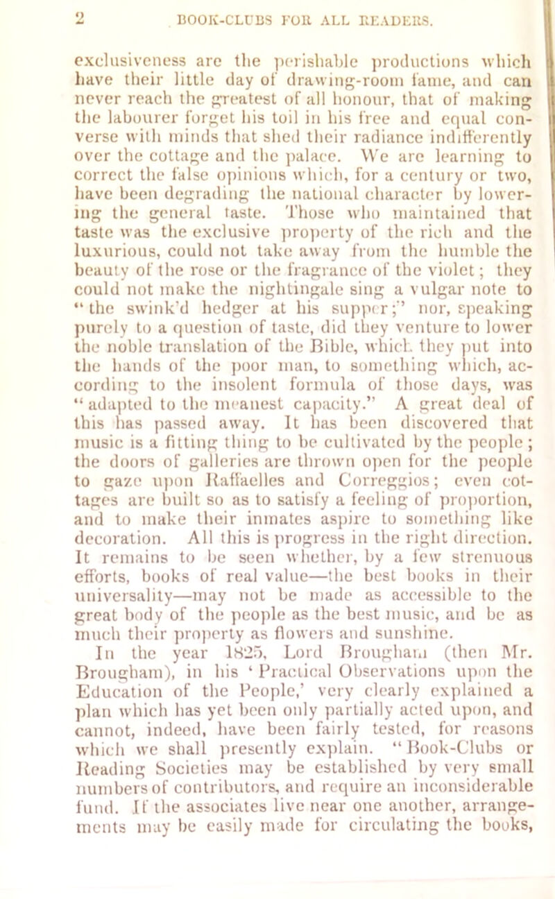 exclusiveness are the perishable productions which have their little day of drawing-room fame, and can never reach the greatest of all honour, that of making the labourer forget his toil in his free and equal con- verse with minds that shed their radiance indifferently over the cottage and the palace. We are learning to correct the false opinions which, for a century or two, have been degrading the national character by lower- ing the general taste. Those who maintained that taste was the exclusive property of the rich and the luxurious, could not take away from the humble the beauty of the rose or the fragrance of the violet; they could not make the nightingale sing a vulgar note to “the swink’d hedger at his supper;'’ nor, speaking purely to a question of taste, did they venture to lower the noble translation of the Bible, which they put into the hands of the poor man, to something which, ac- cording to the insolent formula of those days, was “ adapted to the meanest capacity.” A great deal of this has passed away. It has been discovered that music is a fitting thing to be cullivated by the people ; the doors of galleries are thrown open for the people to gaze upon Raffaelles and Correggios; even cot- tages are built so as to satisfy a feeling of proportion, and to make their inmates aspire to something like decoration. All this is progress in the right direction. It remains to be seen whether, by a few strenuous efforts, books of real value—the best books in their universality—may not be made as accessible to the great body of the people as the best music, and be as much their property as flowers and sunshine. In the year 1825, Lord Brougham (then Mr. Brougham), in his 4 Practical Observations upon the Education of the People,’ very clearly explained a plan which has yet been only partially acted upon, and cannot, indeed, have been fairly tested, for reasons which we shall presently explain. “ Book-Clubs or Reading Societies may be established by very small numbers of contributors, and require an inconsiderable fund. If the associates live near one another, arrange- ments may be easily made for circulating the books,