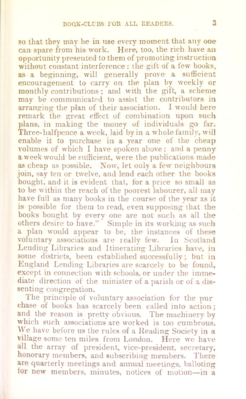 so that they may be in use every moment that any one can spare from his work. Here, too, the rich have an opportunity presented to them of promoting instruction without constant interference: the gift of a few books, as a beginning, will generally prove a sufficient encouragement to carry on the plan by weekly or monthly contributions; and with the gift, a scheme may be communicated, to assist the contributors in arranging the plan of their association. I would here remark the great effect of combination upon such plans, in making the money of individuals go far. Three-halfpence a week, laid by in a whole family, will enable it to purchase in a year one of the cheap volumes of which I have spoken above: and a penny a week would be sufficient, were the publications made as cheap as possible. Now, let only a few neighbours join, say ten or twelve, and lend each other the books bought, and it is evident that, for a price so smali as to be within the reach of the poorest labourer, all may have full as many books in the course of the year as it is possible for them to read, even supposing that the books bought by every one are not such as all the others desire to have. Simple in its working as such a plan would appear to be, the instances of these voluntary associations are really few. In Scotland Lending Libraries and Itinerating Libraries have, in some districts, been established successfully; but in England Lending Libraries are scarcely to be found, except in connection with schools, or under the imme- diate direction of the minister of a parish or of a dis- senting congregation. The principle of voluntary association for the pur chase of books has scarcely been called into action; and the reason is pretty obvious. The machinery by which such associations are worked is too cumbrous. AV e have before us the rules of a Heading Society in a village some ten miles from London. Here we have all the array of president, vice-president, secretary, honorary members, and subscribing members. There are quarterly meetings and annual meetings, balloting for new members, minutes, notices of motion—in a