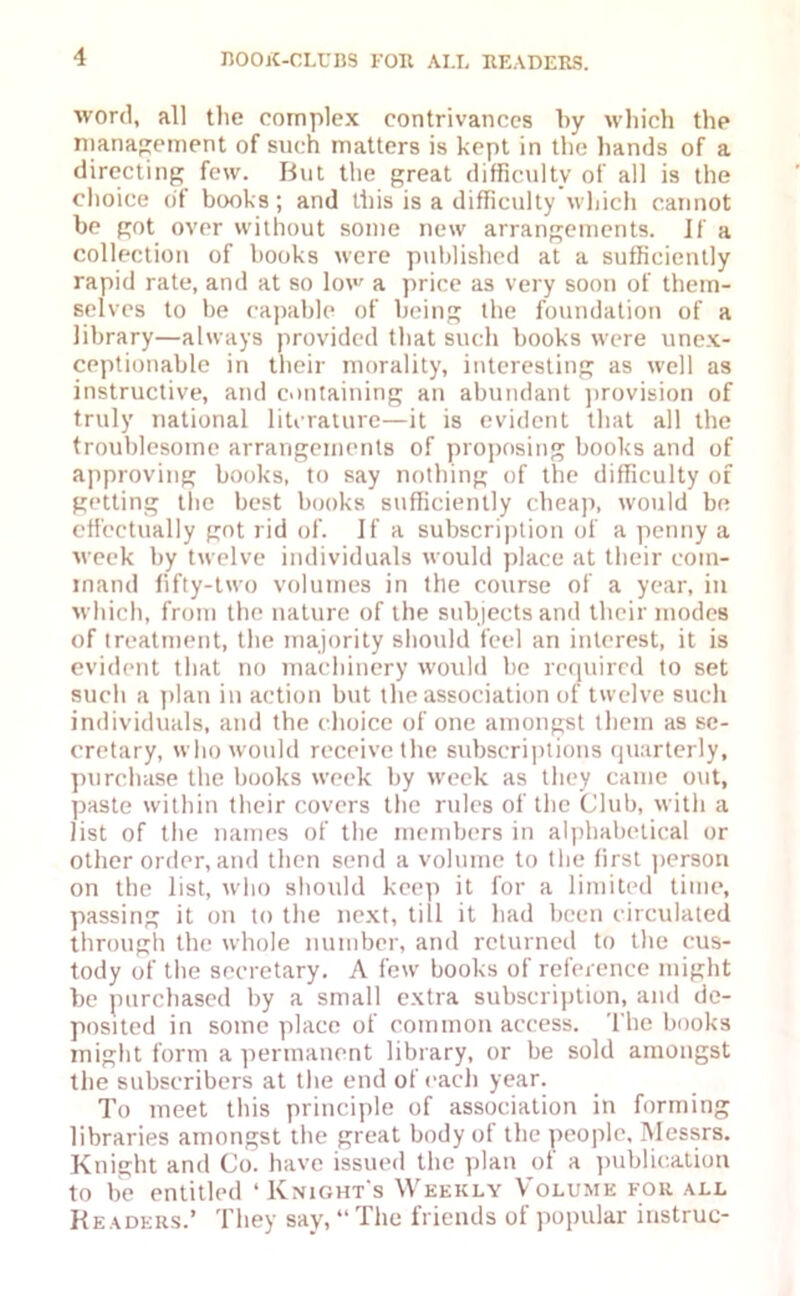 word, all the complex contrivances by which the management of such matters is kept in the hands of a directing few. But the great difficulty of all is the choice of books; and this is a difficulty which cannot be got over without some new arrangements. If a collection of books were published at a sufficiently rapid rate, and at so low a price as very soon of them- selves to be capable of being the foundation of a library—always provided that such books were unex- ceptionable in their morality, interesting as well as instructive, and containing an abundant provision of truly national literature—it is evident that all the troublesome arrangements of proposing books and of approving books, to say nothing of the difficulty of getting the best books sufficiently cheap, would be effectually got rid of. If a subscription of a penny a week by twelve individuals would place at their com- mand fifty-two volumes in the course of a year, in which, from the nature of the subjects and their modes of treatment, the majority should feel an interest, it is evident that no machinery would be required to set such a plan in action but the association of twelve such individuals, and the choice of one amongst them as se- cretary, who would receive the subscriptions quarterly, purchase the books week by week as they came out, paste within their covers the rules of the Club, with a list of the names of the members in alphabetical or other order, and then send a volume to the first person on the list, who should keep it for a limited time, passing it on to the next, till it had been circulated through the whole number, and returned to the cus- tody of the secretary. A few books of reference might be purchased by a small extra subscription, and de- posited in some place of common access. The books might form a permanent library, or be sold amongst the subscribers at the end of each year. To meet this principle of association in forming libraries amongst the great body ot the people, Messrs. Knight and Co. have issued the plan of a publication to be entitled ‘Knight's Weekly Volume for all Readers.* They say, “ The friends of popular instruc-