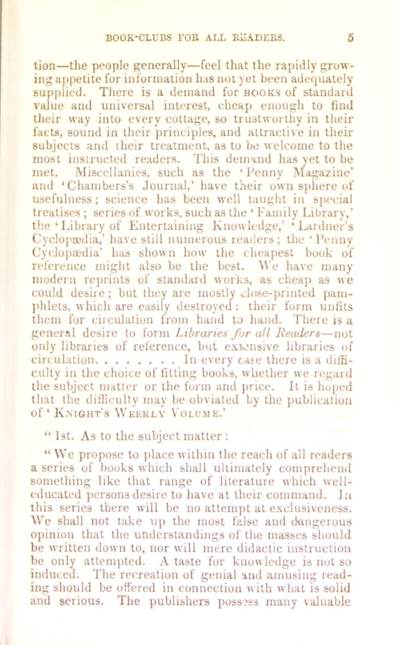 tion—the people generally—feel that Ihe rapidly grow- ing appetite for information has not yet been adequately supplied. There is a demand for books of standard value and universal interest, cheap enough to find their way into every cottage, so trustworthy in their facts, sound in their principles, and attractive in their subjects and their treatment, as to be welcome to the most instructed readers. This demand has yet to be met. Miscellanies, such as the * Penny Magazine’ and ‘Chambers's Journal,’ have their own sphere of usefulness; science has been well taught in special treatises ; series of works, such as the ‘ Family Library,’ the ‘ Library of Entertaining Knowledge,’ * Lardner's Cyclopaedia,’ have still numerous readers; the ‘Penny Cyclopaedia’ has shown how the cheapest book of reference might also be the best. We have many modern reprints of standard works, as cheap as we could desire; but they are mostly close-printed pam- phlets, which are easily destroyed: their form unfits them for circulation from hand to hand. There is a general desire to form Libraries for all Readers—not only libraries of reference, but extensive libraries of circulation In every case there is a diffi- culty in the choice of fitting books, whether we regard the subject matter or the form and price. It is hoped that the difficulty may be obviated by the publication of ‘ Knights Weekly Volume.’ “ 1st. As to the subject matter : “ We propose to place within the reach of all readers a series of books which shall ultimately comprehend something like that range of literature which well- educated persons desire to have at their command. Ju this series there will be no attempt at exclusiveness. We shall not take up the most false and dangerous opinion that the understandings of the masses should be written down to, nor will mere didactic instruction be only attempted. A taste for knowledge is not so induced. The recreation of genial and amusing read- ing should be offered in connection with what is solid and serious. The publishers possess many valuable