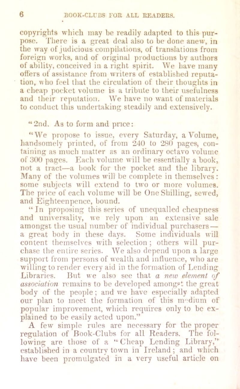 copyrights which may he readily adapted to this pur- pose. There is a great deal also to be done anew, in the way of judicious compilations, of translations from foreign works, and of original productions by authors of ability, conceived in a right spirit. We have many offers of assistance from writers of established reputa- tion, who feel that the circulation of their thoughts in a cheap pocket volume is a tribute to their usefulness and their reputation. We have no want of materials to conduct this undertaking steadily and extensively. “2nd. As to form and price: “We propose to issue, every Saturday, a Volume, handsomely printed, of from 240 to 280 pages, con- taining as much matter as an ordinary octavo volume of 300 pages. Each volume will be essentially a book, not a tract—a book for the pocket and the library. Many of the volumes will be complete in themselves: some subjects will extend to two or more volumes. The price of each volume will be One Shilling, sewed, and Eighteenpcncc, bound. “In proposing this series of unequalled cheapness and universality, we rely upon an extensive sale amongst the usual number of individual purchasers — a great body in these days. Some individuals will content themselves with selection ; others will pur- chase the entire series. We also depend upon a large support from persons of wealth and influence, who are willing to render every aid in the formation of Lending Libraries. But we also sec that a new element <f association remains to be developed amongst the great body of the people; and we have especially adapted our plan to meet the formation of this medium of popular improvement, which requires only to be ex- plained to be easily acted upon.” A few simple rules are necessary for the proper regulation of Book-Clubs for all Readers. The fol- lowing arc those of a “Cheap Lending Library,” established in a country town in Ireland; and which have been promulgated in a very useful article on