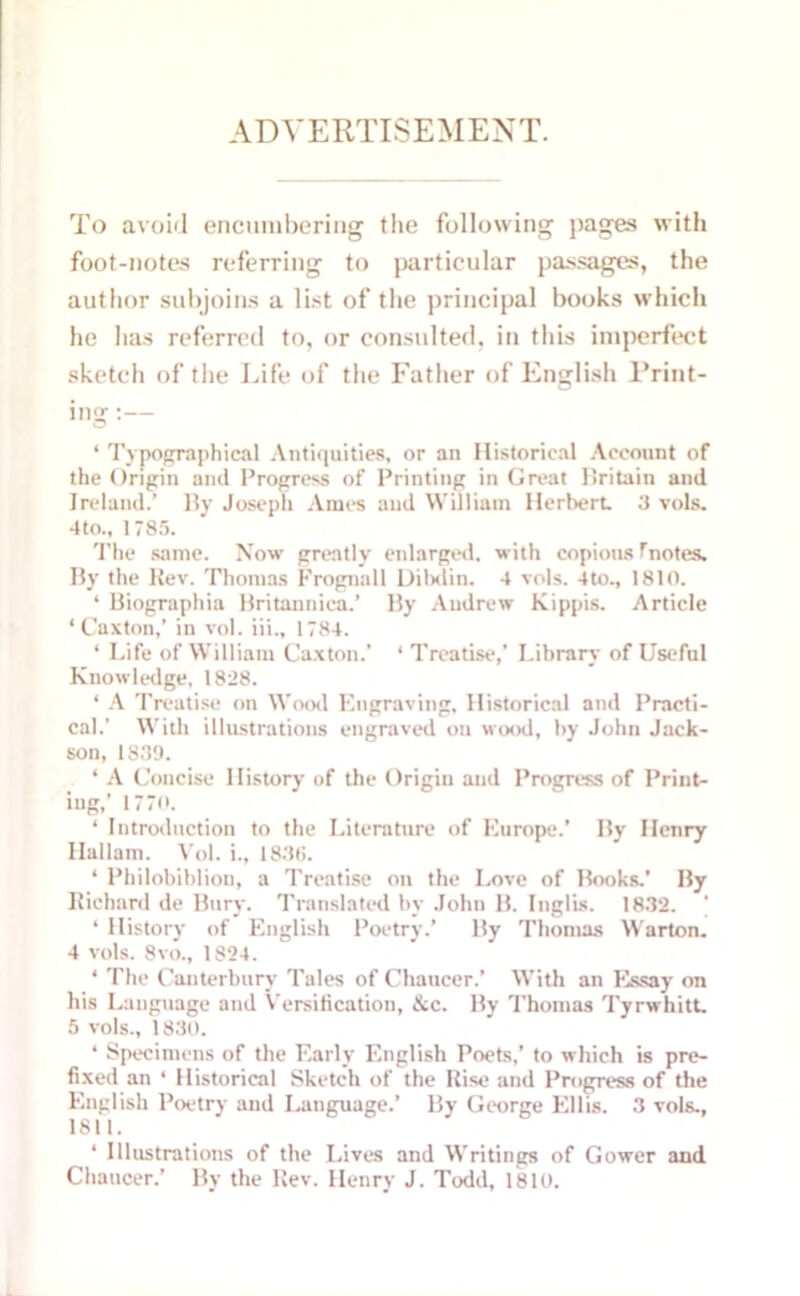 ADVERTISEMENT. To avoid encumbering the following pages with foot-notes referring to particular passages, the author subjoins a list of the principal books which he has referred to, or consulted, in this imperfect sketch of the Life of the Father of English Print- ing :— ‘ Typographical Antiquities, or an Historical Account of the Origin and Progress of Printing in Great llritain and Ireland.’ By Joseph Ames and WUliam Herbert 3 vols. 4to., 1785. The same. Now greatly enlarged, with copious f notes. By the Rev. Thomas Frognall Dibdin. 4 vols. 4to., 1810. ‘ Biographia Britannica.’ By Andrew Kippis. Article ‘Caxton,’ in vol. iii., 1784. ‘ Life of William Caxton.’ * Treatise,’ Library of Useful Knowledge, 1828. ‘ A Treatise on Wood Engraving, Historical and Practi- cal.’ With illustrations engraved on wood, by John Jack- son, 1S39. ‘ A Concise History of the Origin and Progress of Print- ing,’ 1770. ‘ Introduction to the Literature of Europe.’ By Henry Hallam. Vol. i., 183(5. ‘ Philobibliou, a Treatise on the Love of Books.’ By Richard de Bury. Translated by John B. Inglis. 1832. ’ 1 History of English Poetry.’ By Thomas Warton. 4 vols. 8vo., 1824. * The Canterbury Tales of Chaucer.’ With an Essay on his Language and Versification, &c. By Thomas Tyrwhitt. 5 vols., 1830. ‘ Specimens of the Early English Poets,’ to which is pre- fixed an ‘ Historical Sketch of the Rise and Progress of the English Poetry and Language.’ By George Ellis. 3 vols., 1811. ‘ Illustrations of the Lives and Writings of Gower and Chaucer.’ By the Rev. Henry J. Todd, 1810.