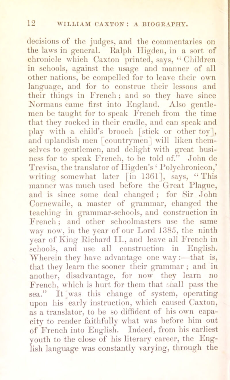 decisions of the judges, and the commentaries on the laws in general. Ralph lligden, in a sort of chronicle which Caxton printed, says, “ Children in schools, against the usage and manner of all other nations, be compelled for to leave their own language, and for to construe their lessons and their things in French; and so they have since Normans came first into England. Also gentle- men be taught for to speak French from the time that they rocked in their cradle, and can speak and play with a child’s brooch [stick or other toy], and uplandish men [countrymen] will liken them- selves to gentlemen, and delight with great busi- ness for to speak French, to be told of.” John de Trevisa, the translator of Higden’s ‘ Polychronicon,’ writing somewhat later [in 1361], says, “This manner was much used before the Great Plague, and is since some deal changed ; for Sir John Cornewaile, a master of grammar, changed the teaching in grammar-schools, and construction in French; and other schoolmasters use the same way now, in the year of our Lord 1385, the ninth year of King Richard II., and leave all French in schools, and use all construction in English. Wherein they have advantage one way:—that is, that they learn the sooner their grammar; and in another, disadvantage, for now they learn no French, which is hurt for them that shall pass the sea.” It was this change of system, operating upon his early instruction, which caused Caxton, as a translator, to be so diffident of his own capa- city to render faithfully what was before him out of French into English. Indeed, from his earliest youth to the close of his literary career, the Eng- lish language was constantly varying, through the