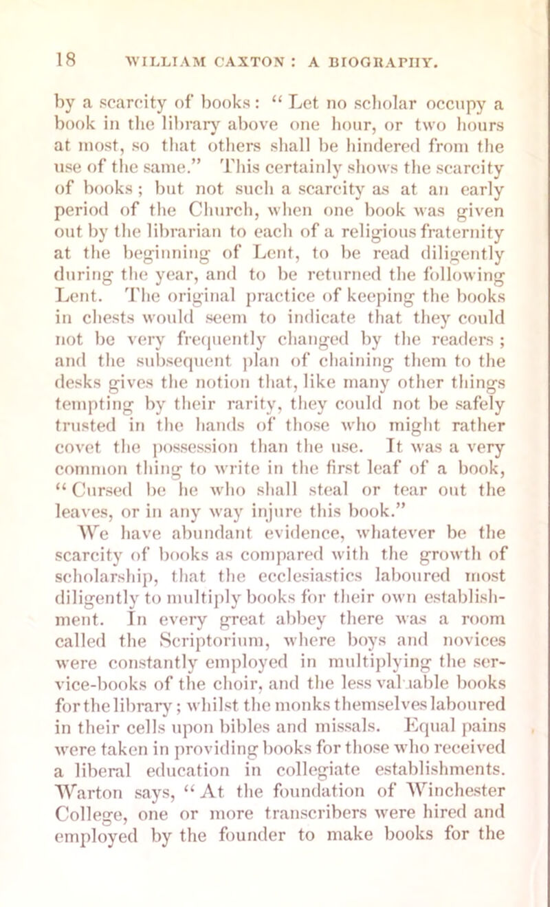 by a scarcity of books: “ Let no scholar occupy a book in the library above one hour, or two hours at most, so that others shall be hindered from the use of the same.” This certainly shows the scarcity of books; but not such a scarcity as at an early period of the Church, when one book was given out by the librarian to each of a religious fraternity at the beginning of Lent, to be read diligently during the year, and to be returned the following Lent. The original practice of keeping the books in chests would seem to indicate that they could not be very frequently changed by the readers ; and the subsequent plan of chaining them to the desks gives the notion that, like many other things tempting by their rarity, they could not be safely trusted in the hands of those who might rather covet the possession than the use. It was a very common thing to write in the first leaf of a book, “ Cursed be he who shall steal or tear out the leaves, or in any way injure this book.” We have abundant evidence, whatever be the scarcity of books as compared with the growth of scholarship, that the ecclesiastics laboured most diligently to multiply books for their own establish- ment. In every great abbey there was a room called the Scriptorium, where boys and novices were constantly employed in multiplying the ser- vice-books of the choir, and the less valuable books for the library; whilst the monks t hemselves laboured in their cells upon bibles and missals. Equal pains were taken in providing books for those who received a liberal education in collegiate establishments. Warton says, “ At the foundation of Winchester College, one or more transcribers were hired and employed by the founder to make books for the