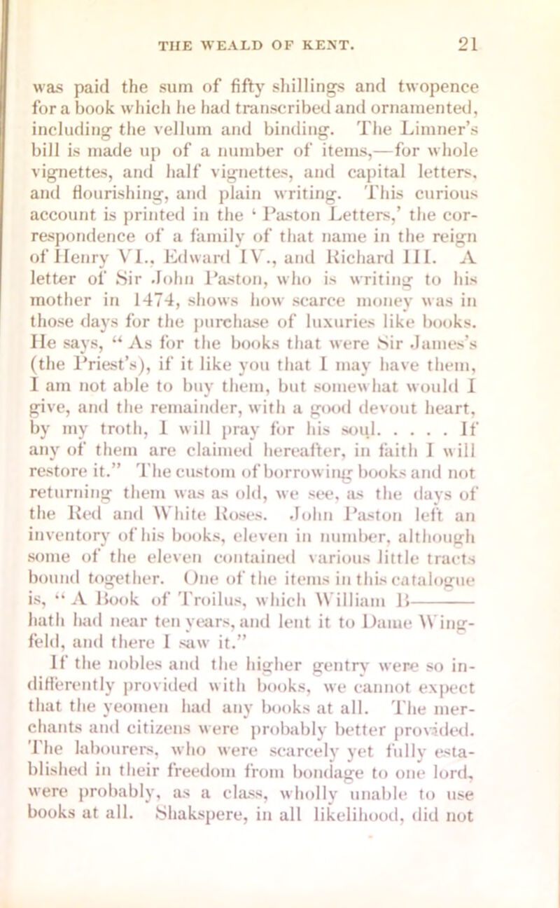 was paid the sum of fifty shillings and twopence fora book which he had transcribed and ornamented, including the vellum and binding. The Limner’s bill is made up of a number of items,—for whole vignettes, and half vignettes, and capital letters, and flourishing, and plain writing. This curious account is printed in the ‘ Paston Letters,’ the cor- respondence of a family of that name in the reign of Ilenry VI., Edward IV., and Richard 111. A letter of Sir John Paston, who is writing to his mother in 1474, shows how scarce money was in those days for the purchase of luxuries like books. He says, “As for the books that were Sir James’s (the Priest’s), if it like you that I may have them, I am not able to buy them, but somewhat would I give, and the remainder, with a good devout heart, by my troth, 1 will pray for his soul If any of them are claimed hereafter, in faith I will restore it.” The custom of borrowing books and not returning them was as old, we see, as the days of the Red and White Roses. John Paston left an inventory of his books, eleven in number, although some of the eleven contained various little tracts bound together. One of the items in this catalogue is, “ A Rook of Troilus, which William R hath had near ten years, and lent it to Dame Wing- feld, and there 1 saw it.” If the nobles and the higher gentry were so in- differently provided with books, we cannot expect that the yeomen had any books at all. The mer- chants and citizens were probably better provided. The labourers, who were scarcely yet fully esta- blished in their freedom from bondage to one lord, were probably, as a class, wholly unable to use books at all. Shakspere, in all likelihood, did not