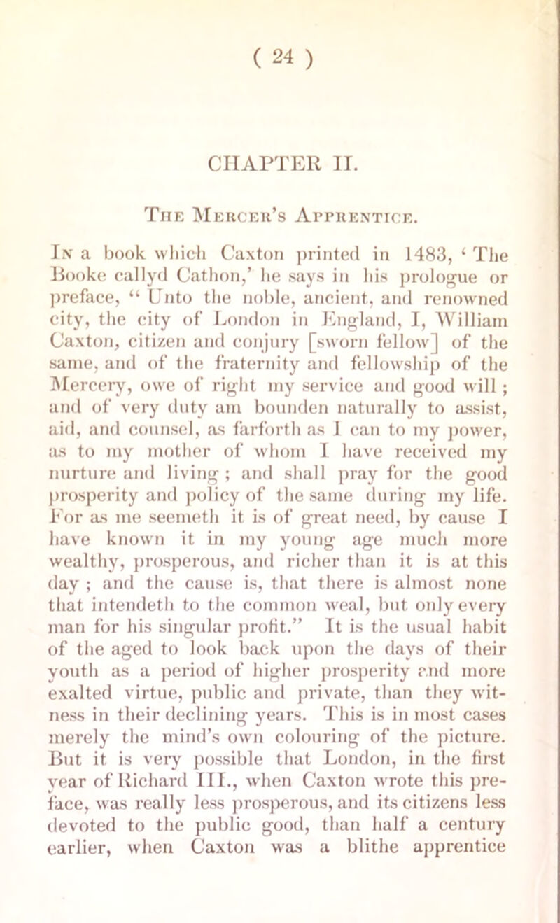 CHAPTER II. The Mercer’s Apprentice. In a book which Caxton printed in 1483, ‘ The Booke callyd Cathon,’ he says in his prologue or preface, “ Unto the noble, ancient, and renowned city, the city of London in England, I, William Caxton, citizen and conjury [sworn fellow] of the same, and of the fraternity and fellowship of the Mercery, owe of right my service and good will; and of very duty am bounden naturally to assist, aid, and counsel, as farforth as 1 can to my power, as to my mother of whom I have received my nurture and living ; and shall pray for the good prosperity and policy of the same during my life. For as me seemeth it is of great need, by cause I have known it in my young age much more wealthy, prosperous, and richer than it is at this day ; and the cause is, that there is almost none that intendeth to the common weal, but only every man for his singular profit.” It is the usual habit of the aged to look back upon the days of their youth as a period of higher prosperity and more exalted virtue, public and private, than they wit- ness in their declining years. This is in most cases merely the mind’s own colouring of the picture. But it is very possible that London, in the first vear of Richard III., when Caxton wrote this pre- face, was really less prosperous, and its citizens less devoted to the public good, than half a century earlier, when Caxton was a blithe apprentice