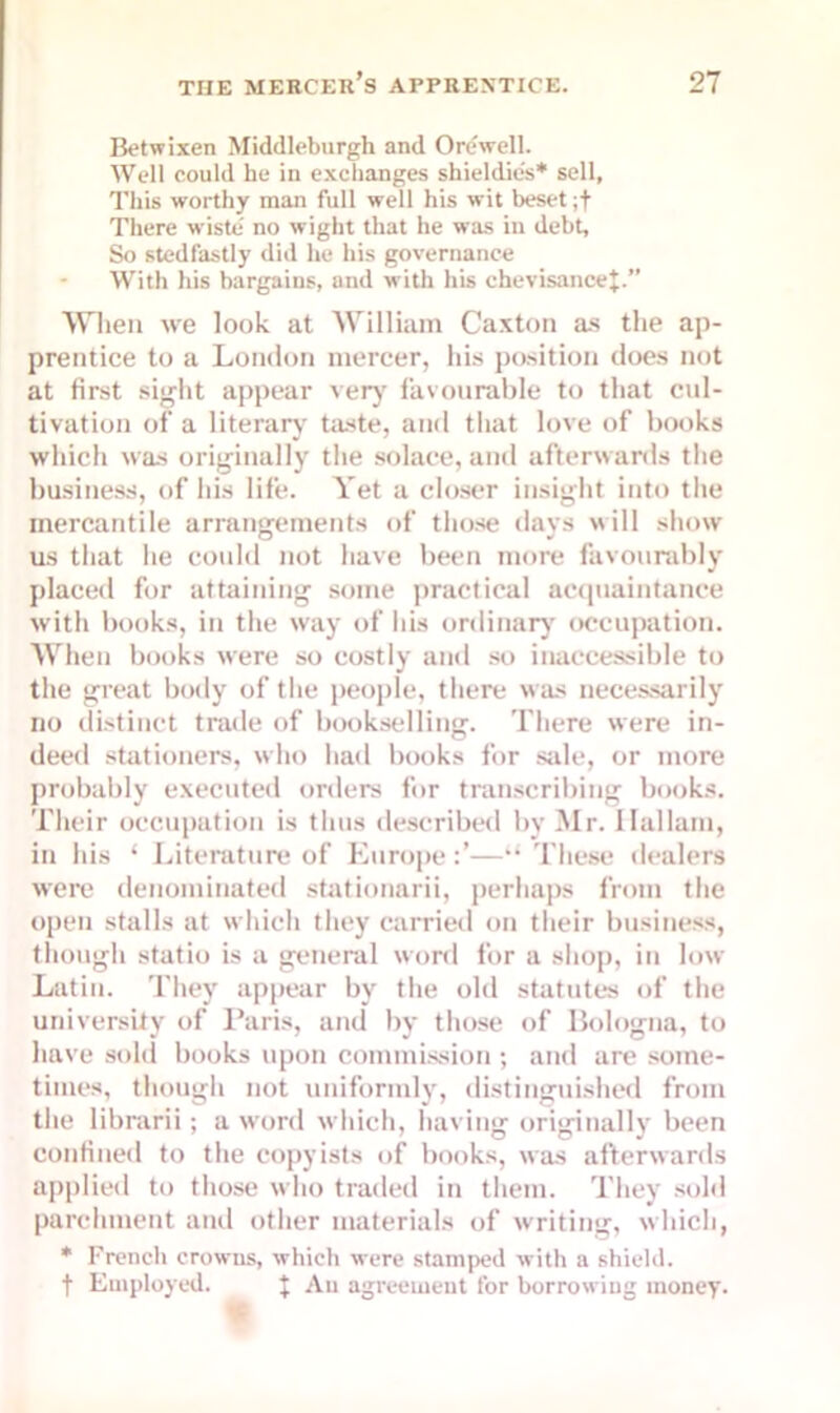 Betwixen Middleburgh and Ore well. Well could he in exchanges shieldies* sell, This worthy man full well his wit beset ;t There wiste' no wight that he was in debt. So sted fasti y did he his governance With his bargains, and with his chevisancej.” When we look at William Caxton as the ap- prentice to a London mercer, his position does not at first sight appear very favourable to that cul- tivation of a literary taste, and that love of books which was originally the solace, and afterwards the business, of his life. Vet a closer insight into the mercantile arrangements of those days will show us that lie could not have been more favourably placed for attaining some practical acquaintance with books, in the way of his ordinary occupation. When books were so costly and so inaccessible to the great body of the people, there was necessarily no distinct trade of bookselling. There were in- deed stationers, who had books for sale, or more probably executed orders for transcribing books. Their occupation is thus described by Mr. Hallam, in his ‘ Literature of Europe—“ These dealers were denominated stationarii, perhaps from the open stalls at which they carried on their business, though statio is a general word for a shop, in low Latin. They appear by the old statutes of the university of Paris, and by those of Bologna, to have sold books upon commission ; and are some- times, though not uniformly, distinguished from the librarii; a word which, having originally been confined to the copyists of books, was afterwards applied to those who traded in them. They sold parchment and other materials of writing, which, * French crowns, which were stamped with a shield, f Employed. | An agreement for borrowing money.