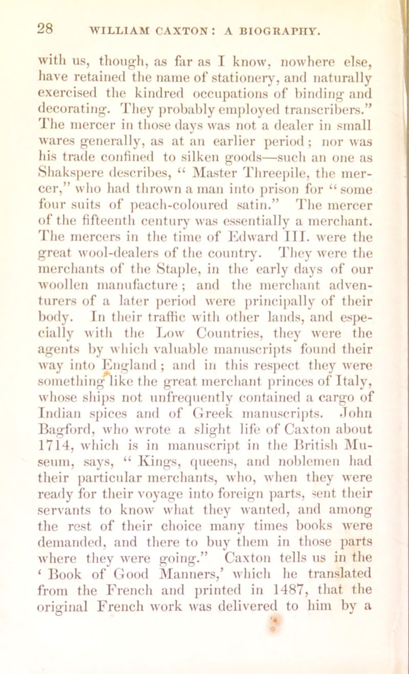 with us, though, as far as I know, nowhere else, have retained the name of stationery, and naturally exercised the kindred occupations of binding and decorating. They probably employed transcribers.” The mercer in those days was not a dealer in small wares generally, as at an earlier period; nor was his trade confined to silken goods—such an one as Shakspere describes, “ Master Threepile, the mer- cer,” who had thrown a man into prison for “some four suits of peach-coloured satin.” The mercer of the fifteenth century was essentially a merchant. The mercers in the time of Edward III. were the great wool-dealers of the country. They were the merchants of the Staple, in the early days of our woollen manufacture; and the merchant adven- turers of a later period were principally of their body. In their traffic with other lands, and espe- cially with the Low Countries, they were the agents by which valuable manuscripts found their way into England; and in this respect they were something like the great merchant princes of Italy, whose ships not unfrequently contained a cargo of Indian spices and of Greek manuscripts. John Bagford, who wrote a slight life of Caxton about 1714, which is in manuscript in the British Mu- seum, says, “ Kings, queens, and noblemen had their particular merchants, who, when they were ready for their voyage into foreign parts, sent their servants to know what they wanted, and among the rest of their choice many times books were demanded, and there to buy them in those parts where they were going.” Caxton tells us in the ‘ Book of Good Manners,’ which lie translated from the French and printed in 1487, that the original French work was delivered to him by a