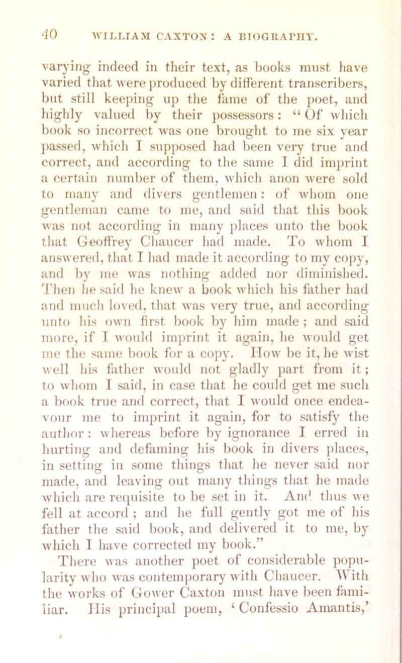 varying indeed in their text, as books must have varied that were produced by different transcribers, but still keeping up the fame of the poet, and highly valued by their possessors: “ Of which book so incorrect was one brought to me six year passed, which I supposed had been very true and correct, and according to the same I did imprint a certain number of them, which anon were sold to many and divers gentlemen: of whom one gentleman came to me, and said that this book was not according in many places unto the book that Geoffrey Chaucer had made. To whom I answered, that I had made it according to my copy, and by me was nothing added nor diminished. Then he said he knew a book which his father had and much loved, that was very true, and according unto his own first book by him made ; and said more, if I would imprint it again, he would get me the same book for a copy. How be it, he wist well his father would not gladly part from it; to whom I said, in case that he could get me such a book true and correct, that I would once endea- vour me to imprint it again, for to satisfy the author: whereas before by ignorance I erred in hurting and defaming his book in divers places, in setting in some things that he never said nor made, and leaving out many things that he made which are requisite to be set in it. And thus we fell at accord ; and he full gently got me of his father the said book, and delivered it to me, by which I have corrected my book.” There was another poet of considerable popu- larity who was contemporary with Chaucer. With the works of Gower Caxton must have been fami- liar. 11 is principal poem, ‘ Confessio Amantis,’