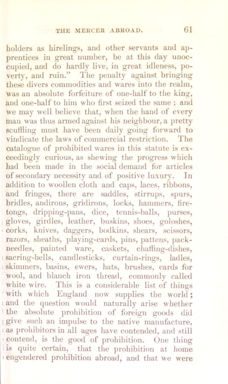 holders as hirelings, and other servants and ap- prentices in great number, be at this day unoc- cupied, and do hardly live, in great idleness, po- verty, and ruin.” The penalty against bringing these divers commodities and wares into the realm, was an absolute forfeiture of one-half to the king, and one-half to him who first seized the same ; and we may well believe that, when the hand of every man was thus armed against his neighbour, a pretty scuffling must have been daily going forward to vindicate the laws of commercial restriction. The catalogue of prohibited wares in this statute is ex- ceedingly curious, as shewing the progress which had been made in the social demand for articles of secondary necessity and of positive luxury. In addition to woollen cloth and caps, laces, ribbons, and fringes, there are saddles, stirrups, spurs, bridles, andirons, gridirons, locks, hammers, fire- tongs, dripping-pans, dice, tennis-balls, purses, gloves, girdles, leather, buskins, shoes, goloshes, corks, knives, daggers, bodkins, shears, scissors, razors, sheaths, playing-cards, pins, pattens, pack- needles, painted ware, caskets, chafflng-dishes, sacring-bells, candlesticks, curtain-rings, ladles, skimmers, basins, ewers, hats, brushes, cards for wool, and blanch iron thread, commonly called white wire. This is a considerable list of things with which England now supplies the world; and the question would naturally arise whether the absolute prohibition of foreign goods did give such an impulse to the native manufacture, as prohibitors in all ages have contended, and still ■ contend, is the good of prohibition. One thing is quite certain, that the prohibition at home • engendered prohibition abroad, and that we were