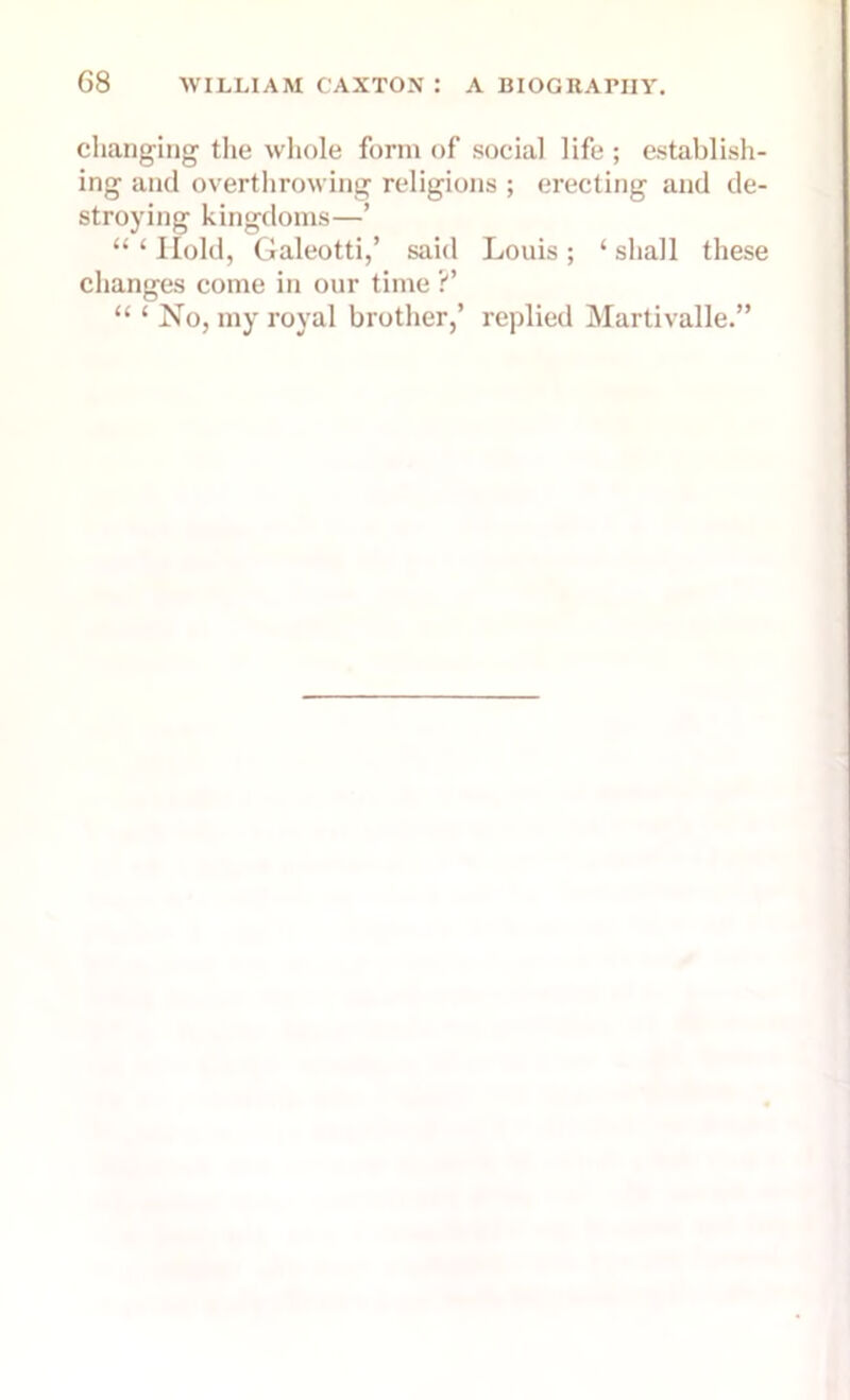 changing the whole form of social life ; establish- ing and overthrowing religions ; erecting and de- stroying kingdoms—’ u 1 Hold, Galeotti,’ said Louis ; ‘ shall these changes come in our time ?’ “ ‘ No, my royal brother,’ replied Martivalle.”