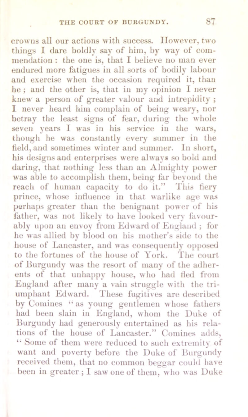crowns all our actions with success. However, two tilings I dare boldly say of him, by way of com- mendation : the one is, that I believe no man ever endured more fatigues iu all sorts of bodily labour and exercise when the occasion required it, than he ; and the other is, that in my opinion I never knew a person of greater valour and intrepidity ; I never heard him complain of being weary, nor betray the least signs of fear, during the whole seven years I was in his service iu the wars, though lie was constantly every summer in the field, and sometimes winter and summer. In short, his designs and enterprises were always so bold and daring, that nothing less than au Almighty power was able to accomplish them, being far beyond the reacli of human capacity to do it.” This fiery prince, whose influence in that warlike age was perhaps greater than the benignant power of his father, was not likely to have looked very favour- ably upon an envoy from Edward of England ; for he was allied by blood on his mother’s side to the house of Lancaster, and was consequently opposed to the fortunes of the house of York. The court of Burgundy was the resort of many of the adher- ents of that unhappy house, who had fled from England after many a vain struggle with the tri- umphant Edward. These fugitives are described by Comines “as young gentlemen whose fathers had been slain iu England, whom the Duke of Burgundy had generously entertained as his rela- tions of the house of Lancaster.” Comines adds, “ Some of them were reduced to such extremity of want and poverty before the Duke of Burgundy received them, that no common beggar could have been in greater ; I saw one of them, who w as Duke