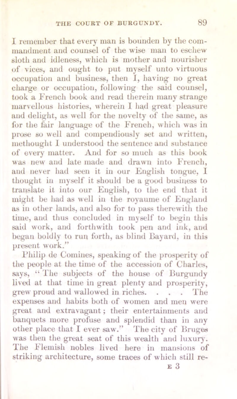 I remember that every man is bounden by the com- mandment and counsel of the wise man to eschew sloth and idleness, which is mother and nourisher of vices, and ought to put myself unto virtuous occupation and business, then I, having no great charge or occupation, following the said counsel, took a French book and read therein many strange marvellous histories, wherein I had great pleasure and delight, as well for the novelty of the same, as for the lair language of the Freuch, which was in prose so well and compendiously set and written, methought I understood the sentence and substance of every matter. And for so much as this book was new and late made and drawn into French, and never had seen it in our English tongue, I thought in myself it should be a good business to translate it into our English, to the end that it might be had as well in the royaume of England as in other lands, and also for to pass therewith the time, ami thus concluded in myself to begin this said work, and forthwith took pen and ink, and began boldly to run forth, as blind Bayard, in this present work.” Philip de Comities, speaking of the prosperity of the people at the time of the accession of Charles, says, “ The subjects of the house of Burgundy lived at that time in great plenty and prosperity, grewr proud and wallowed in riches. . . . The expenses and habits both of women and men were great and extravagant; their entertainments and banquets more profuse and splendid than in any other place that I ever saw.” The city of Bruges was then the great seat of this wealth and luxury. The Flemish nobles lived here in mansions of striking architecture, some traces of which still re- e 3