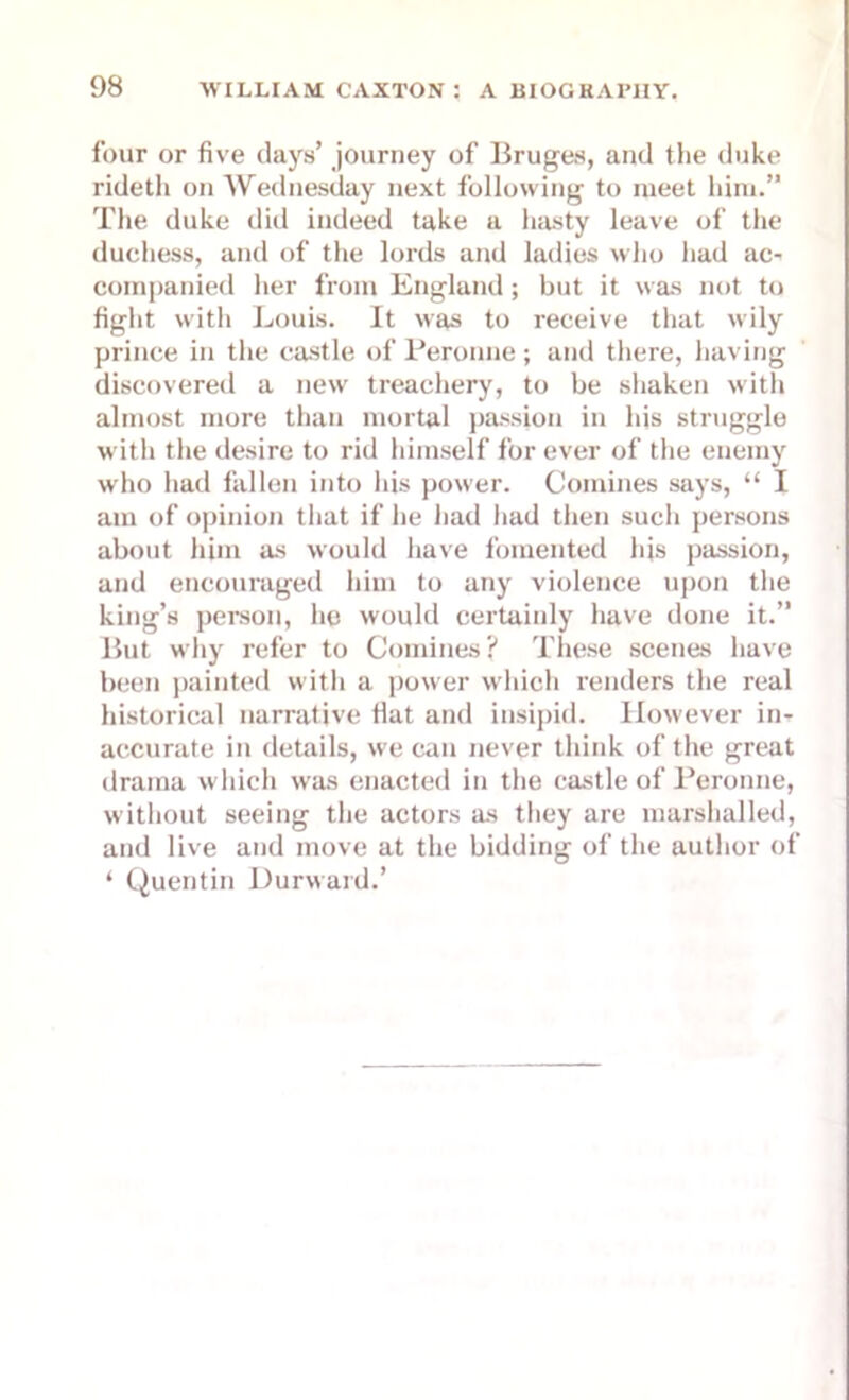 four or five days’ journey of Bruges, and the duke rideth on Wednesday next following to meet him.” The duke did indeed take a hasty leave of the duchess, and of the lords and ladies who had ac- companied her from England; but it was not to fight with Louis. It was to receive that wily prince in the castle of Peronne; and there, having discovered a new treachery, to be shaken with almost more than mortal passion in his struggle with the desire to rid himself forever of the enemy who had fallen into his power. Comines says, “ I am of opinion that if he had had then such persons about him as would have fomented his passion, and encouraged him to any violence upon the king’s person, he would certainly have done it.” But why refer to Comines? These scenes have been painted with a power which renders the real historical narrative fiat and insipid. However in- accurate in details, we can never think of the great drama which was enacted in the castle of Peronne, without seeing the actors as they are marshalled, and live and move at the bidding of the author of ‘ Quentin Durward.’