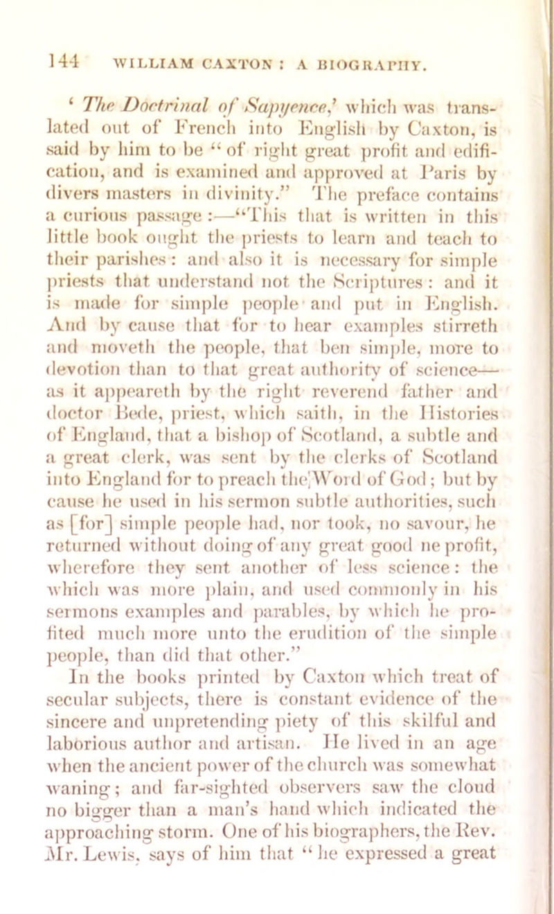 ‘ The Doctrinal of Sapyence,’ which was trans- lated out of French into English by Caxton, is said by him to be “ of right great profit and edifi- cation, and is examined and approved at Baris by divers masters in divinity.” The preface contains a curious passage:—“This that is written in this little book ought the priests to learn and teach to their parishes: and also it is necessary for simple priests that understand not the Scriptures: and it is made for simple people and put in English. And by cause that for to hear examples stirreth and moveth the people, that ben simple, more to devotion than to that great authority of science— as it appeareth by the right reverend father and doctor Bede, priest, which saitli, in the Histories of England, that a bishop of Scotland, a subtle and a great clerk, was sent by the clerks of Scotland into England for to preach thc\Wonl of God; but by cause he used in his sermon subtle authorities, such as [for] simple people had, nor took, no savour, he returned without doing of any great good ne profit, wherefore they sent another of less science: the which was more plain, and used commonly in his sermons examples and parables, by which he pro- fited much more unto the erudition of the simple people, than did that other.” In the books printed by Caxton which treat of secular subjects, there is constant evidence of the sincere and unpretending piety of this skilful and laborious author and artisan. He lived in an age when the ancient power of the church was somewhat waning; and far-sighted observers saw the cloud no bi<rerer than a man’s hand which indicated the approaching storm. One of his biographers, the Kev. Mr. Lewis, says of him that “ lie expressed a great