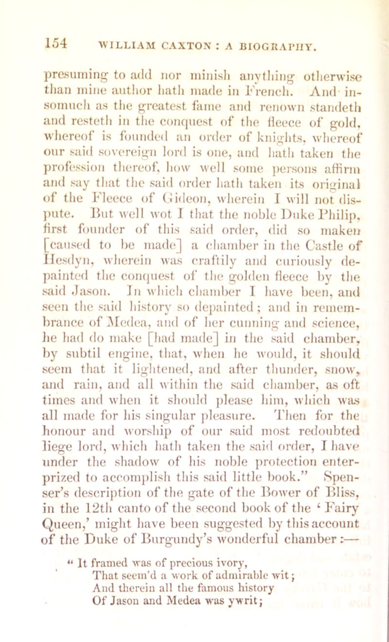 presuming to add nor minish anything otherwise than mine author hath made in French. And in- somuch as the greatest fame and renown standetii and resteth in the conquest of the tieece of gold, whereof is founded an order of knights, whereof our said sovereign lord is one, and hath taken the profession thereof, how well some persons affirm and say that the said order hath taken its original of the Fleece of Gideon, wherein I will not dis- pute. hut well wot 1 that the noble Duke Philip, first founder of this said order, did so maken [caused to be made] a chamber in the Castle of Hesdyn, wherein was craftily and curiously de- parted the conquest of the golden fleece by the said Jason. In which chamber I have been, and seen the said history so depainted; and in remem- brance of Medea, and of her cunning and science, lie had do make [had made] in the said chamber, by subtil engine, that, when he would, it should seem that it lightened, and after thunder, snow, and rain, and all within the said chamber, as oft times and when it should please him, which was all made for his singular pleasure. Then for the honour and worship of our said most redoubted liege lord, which hath taken the said order, I have under the shadow of his noble protection enter- prized to accomplish this said little book.” Spen- ser’s description of the gate of the Bower of Bliss, in the 12th canto of the second book of the ‘ Fairy Queen,’ might have been suggested by this account of the Duke of Burgundy’s wonderful chamber:— “ It framed was of precious ivory, That seem’d a work of admirable wit j And therein all the famous history Of Jason and Medea was ywrit;